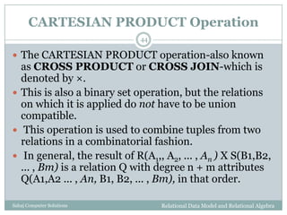 CARTESIAN PRODUCT Operation
Relational Data Model and Relational AlgebraSahaj Computer Solutions
44
 The CARTESIAN PRODUCT operation-also known
as CROSS PRODUCT or CROSS JOIN-which is
denoted by ×.
 This is also a binary set operation, but the relations
on which it is applied do not have to be union
compatible.
 This operation is used to combine tuples from two
relations in a combinatorial fashion.
 In general, the result of R(A1,, A2, ... , An ) X S(B1,B2,
... , Bm) is a relation Q with degree n + m attributes
Q(A1,A2 ... , An, B1, B2, ... , Bm), in that order.
 