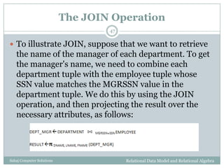 The JOIN Operation
Relational Data Model and Relational AlgebraSahaj Computer Solutions
47
 To illustrate JOIN, suppose that we want to retrieve
the name of the manager of each department. To get
the manager's name, we need to combine each
department tuple with the employee tuple whose
SSN value matches the MGRSSN value in the
department tuple. We do this by using the JOIN
operation, and then projecting the result over the
necessary attributes, as follows:
 