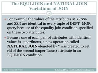 The EQUI JOIN and NATURAL JOIN
Variations of JOIN
Relational Data Model and Relational AlgebraSahaj Computer Solutions
49
 For example the values of the attributes MGRSSN
and SSN are identical in every tuple of DEPT_MGR
query because of the equality join condition specified
on these two attributes.
 Because one of each pair of attributes with identical
values is superfluous, a new operation called
NATURAL JOIN-denoted by * was created to get
rid of the second (superfluous) attribute in an
EQUIJOIN condition
 