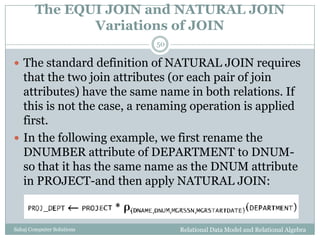 The EQUI JOIN and NATURAL JOIN
Variations of JOIN
Relational Data Model and Relational AlgebraSahaj Computer Solutions
50
 The standard definition of NATURAL JOIN requires
that the two join attributes (or each pair of join
attributes) have the same name in both relations. If
this is not the case, a renaming operation is applied
first.
 In the following example, we first rename the
DNUMBER attribute of DEPARTMENT to DNUM-
so that it has the same name as the DNUM attribute
in PROJECT-and then apply NATURAL JOIN:
 