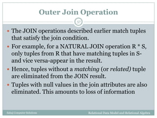 Outer Join Operation
Relational Data Model and Relational AlgebraSahaj Computer Solutions
57
 The JOIN operations described earlier match tuples
that satisfy the join condition.
 For example, for a NATURAL JOIN operation R * S,
only tuples from R that have matching tuples in S-
and vice versa-appear in the result.
 Hence, tuples without a matching (or related) tuple
are eliminated from the JOIN result.
 Tuples with null values in the join attributes are also
eliminated. This amounts to loss of information
 