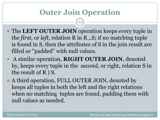 Outer Join Operation
Relational Data Model and Relational AlgebraSahaj Computer Solutions
60
 The LEFT OUTER JOIN operation keeps every tuple in
the first, or left, relation R in R ,.S; if no matching tuple
is found in S, then the attributes of S in the join result are
filled or "padded" with null values.
 A similar operation, RIGHT OUTER JOIN, denoted
by, keeps every tuple in the second, or right, relation S in
the result of R ) S.
 A third operation, FULL OUTER JOIN, denoted by
keeps all tuples in both the left and the right relations
when no matching tuples are found, padding them with
null values as needed.
 