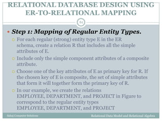RELATIONAL DATABASE DESIGN USING
ER-TO-RELATIONAL MAPPING
Relational Data Model and Relational AlgebraSahaj Computer Solutions
61
 Step 1: Mapping of Regular Entity Types.
 For each regular (strong) entity type E in the ER
schema, create a relation R that includes all the simple
attributes of E.
 Include only the simple component attributes of a composite
attribute.
 Choose one of the key attributes of E as primary key for R. If
the chosen key of E is composite, the set of simple attributes
that form it will together form the primary key of R.
 In our example, we create the relations
EMPLOYEE, DEPARTMENT, and PROJECT in Figure to
correspond to the regular entity types
EMPLOYEE, DEPARTMENT, and PROJECT
 
