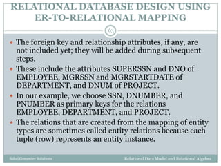 RELATIONAL DATABASE DESIGN USING
ER-TO-RELATIONAL MAPPING
Relational Data Model and Relational AlgebraSahaj Computer Solutions
63
 The foreign key and relationship attributes, if any, are
not included yet; they will be added during subsequent
steps.
 These include the attributes SUPERSSN and DNO of
EMPLOYEE, MGRSSN and MGRSTARTDATE of
DEPARTMENT, and DNUM of PROJECT.
 In our example, we choose SSN, DNUMBER, and
PNUMBER as primary keys for the relations
EMPLOYEE, DEPARTMENT, and PROJECT.
 The relations that are created from the mapping of entity
types are sometimes called entity relations because each
tuple (row) represents an entity instance.
 