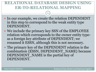 RELATIONAL DATABASE DESIGN USING
ER-TO-RELATIONAL MAPPING
Relational Data Model and Relational AlgebraSahaj Computer Solutions
65
 In our example, we create the relation DEPENDENT
in this step to correspond to the weak entity type
DEPENDENT.
 We include the primary key SSN of the EMPLOYEE
relation-which corresponds to the owner entity type-
as a foreign key attribute of DEPENDENT; we
renamed it ESSN, although this is not necessary.
 The primary key of the DEPENDENT relation is the
combination {ESSN, DEPENDENT_NAME} because
DEPENDENT_NAME is the partial key of
DEPENDENT.
 