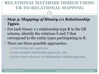RELATIONAL DATABASE DESIGN USING
ER-TO-RELATIONAL MAPPING
Relational Data Model and Relational AlgebraSahaj Computer Solutions
66
 Step 3: Mapping of Binary 1:1 Relationship
Types.
 For each binary 1:1 relationship type R in the ER
schema, identify the relations S and T that
correspond to the entity types participating in R.
 There are three possible approaches:
 (1) the foreign key approach,
 (2) the merged relationship approach, and
 (3) the cross-reference or relationship relation approach.
 
