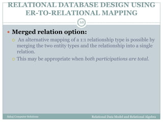 RELATIONAL DATABASE DESIGN USING
ER-TO-RELATIONAL MAPPING
Relational Data Model and Relational AlgebraSahaj Computer Solutions
68
 Merged relation option:
 An alternative mapping of a 1:1 relationship type is possible by
merging the two entity types and the relationship into a single
relation.
 This may be appropriate when both participations are total.
 