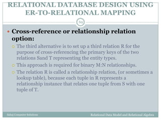 RELATIONAL DATABASE DESIGN USING
ER-TO-RELATIONAL MAPPING
Relational Data Model and Relational AlgebraSahaj Computer Solutions
69
 Cross-reference or relationship relation
option:
 The third alternative is to set up a third relation R for the
purpose of cross-referencing the primary keys of the two
relations Sand T representing the entity types.
 This approach is required for binary M:N relationships.
 The relation R is called a relationship relation, (or sometimes a
lookup table), because each tuple in R represents a
relationship instance that relates one tuple from S with one
tuple of T.
 