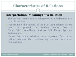 Characteristics of Relations
 Interpretation (Meaning) of a Relation
 The relation schema can be interpreted as a declaration or a
type of assertion.
 For example, the schema of the STUDENT relation asserts
that, in general, a student entity has a
Name, SSN, HomePhone, Address, OfficePhone, Age, and
Performance.
 Notice that some relations may represent facts about
entities, whereas other relations may represent facts about
relationships.
Relational Data Model and Relational Algebra
7
Sahaj Computer Solutions
 