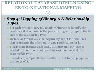 RELATIONAL DATABASE DESIGN USING
ER-TO-RELATIONAL MAPPING
Relational Data Model and Relational AlgebraSahaj Computer Solutions
70
 Step 4: Mapping of Binary 1: N Relationship
Types:
 For each reguar binary 1:N relationship type R, identify the
relation S that represents the participating entity type at the N-
side of the relationship type.
 Include as foreign key in S the primary key of the relation T
that represents the other entity type participating in R.
 This is done because each entity instance on the N-side is
related to at most one entity instance on the 1-side of the
relationship type.
 Include any simple attributes of the 1:N relationship type as
attributes of S.
 