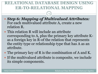 RELATIONAL DATABASE DESIGN USING
ER-TO-RELATIONAL MAPPING
Relational Data Model and Relational AlgebraSahaj Computer Solutions
74
 Step 6: Mapping of Multivalued Attributes:
For each multivalued attribute A, create a new
relation R.
 This relation R will include an attribute
corresponding to A, plus the primary key attribute K-
as a foreign key in R-of the relation that represents
the entity type or relationship type that has A as an
attribute.
 The primary key of R is the combination of A and K.
 If the multivalued attribute is composite, we include
its simple components.
 