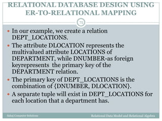 RELATIONAL DATABASE DESIGN USING
ER-TO-RELATIONAL MAPPING
Relational Data Model and Relational AlgebraSahaj Computer Solutions
75
 In our example, we create a relation
DEPT_LOCATIONS.
 The attribute DLOCATION represents the
multivalued attribute LOCATIONS of
DEPARTMENT, while DNUMBER-as foreign
keyrepresents the primary key of the
DEPARTMENT relation.
 The primary key of DEPT_LOCATIONS is the
combination of {DNUMBER, DLOCATION}.
 A separate tuple will exist in DEPT_LOCATIONS for
each location that a department has.
 