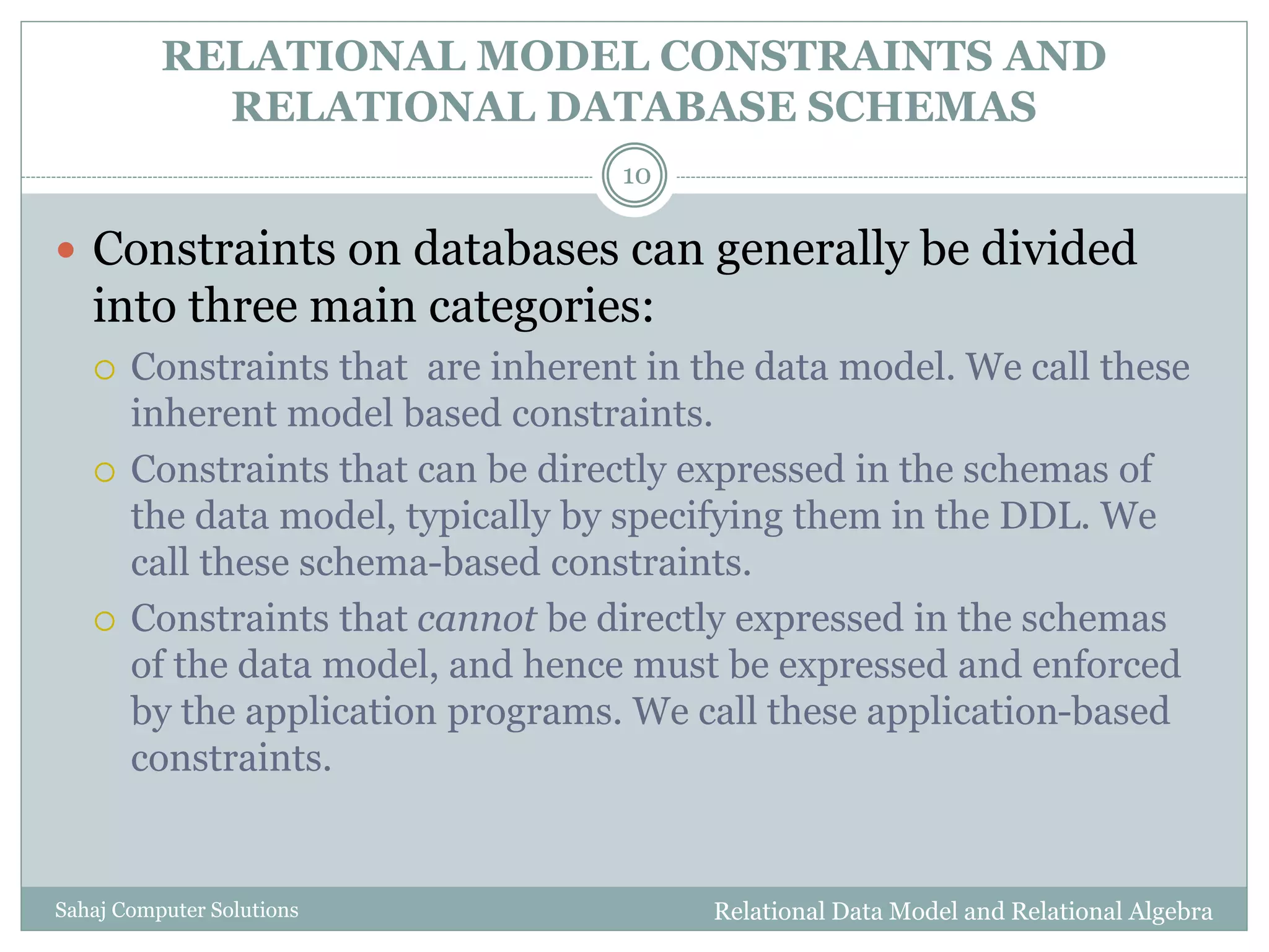 RELATIONAL MODEL CONSTRAINTS AND
RELATIONAL DATABASE SCHEMAS
Relational Data Model and Relational AlgebraSahaj Computer Solutions
10
 Constraints on databases can generally be divided
into three main categories:
 Constraints that are inherent in the data model. We call these
inherent model based constraints.
 Constraints that can be directly expressed in the schemas of
the data model, typically by specifying them in the DDL. We
call these schema-based constraints.
 Constraints that cannot be directly expressed in the schemas
of the data model, and hence must be expressed and enforced
by the application programs. We call these application-based
constraints.
 