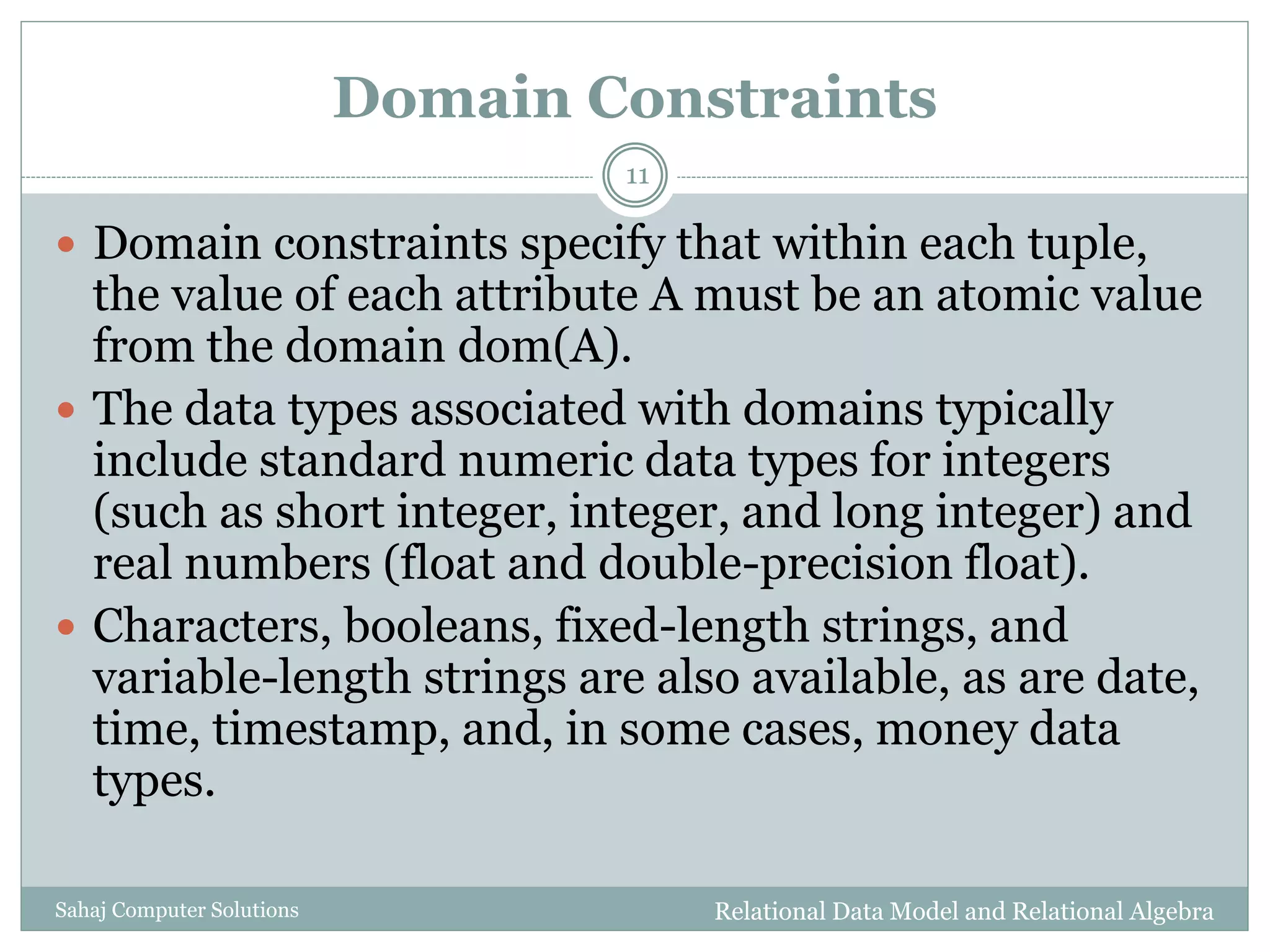Domain Constraints
Relational Data Model and Relational AlgebraSahaj Computer Solutions
11
 Domain constraints specify that within each tuple,
the value of each attribute A must be an atomic value
from the domain dom(A).
 The data types associated with domains typically
include standard numeric data types for integers
(such as short integer, integer, and long integer) and
real numbers (float and double-precision float).
 Characters, booleans, fixed-length strings, and
variable-length strings are also available, as are date,
time, timestamp, and, in some cases, money data
types.
 
