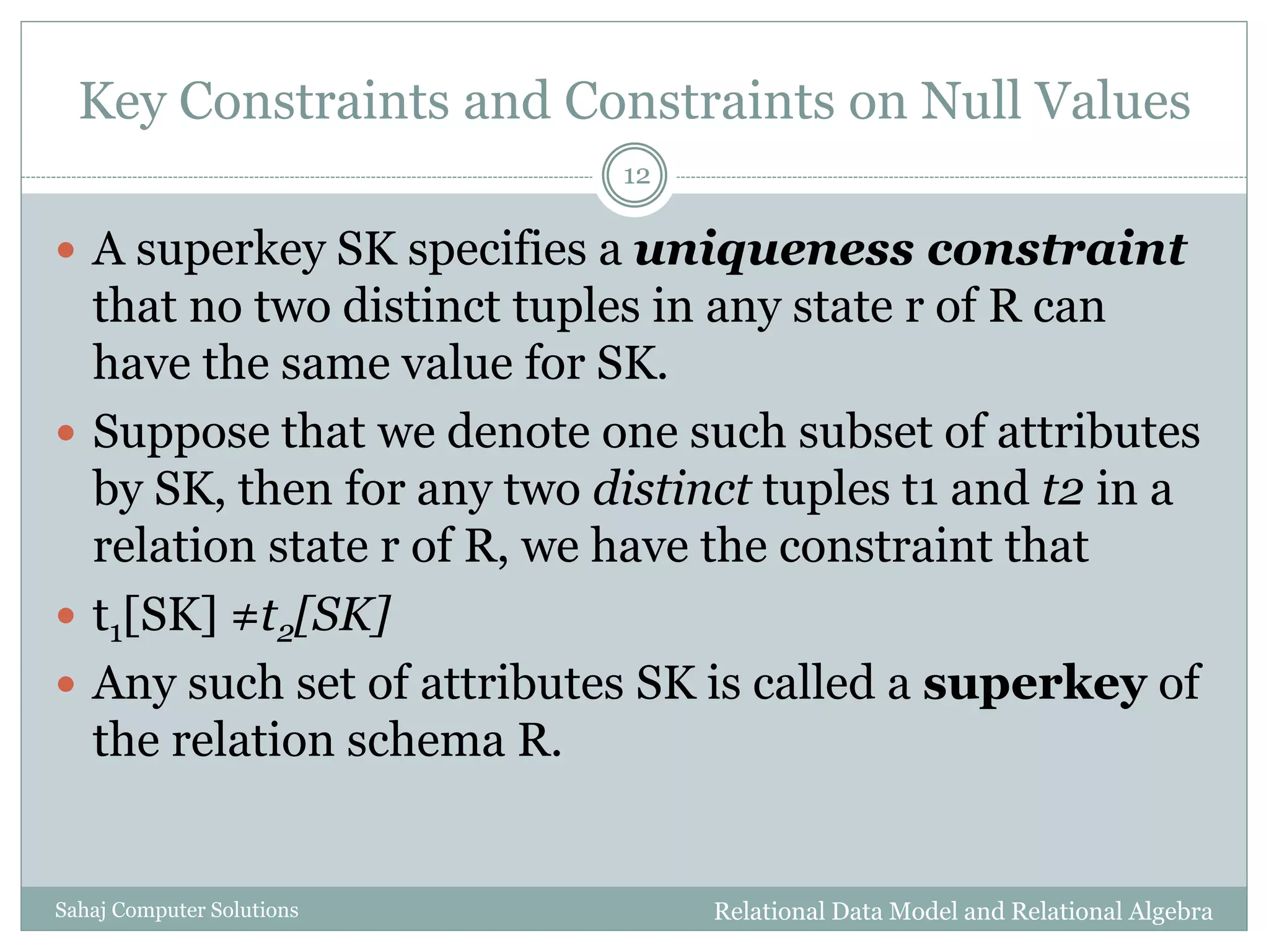 Key Constraints and Constraints on Null Values
Relational Data Model and Relational AlgebraSahaj Computer Solutions
12
 A superkey SK specifies a uniqueness constraint
that no two distinct tuples in any state r of R can
have the same value for SK.
 Suppose that we denote one such subset of attributes
by SK, then for any two distinct tuples t1 and t2 in a
relation state r of R, we have the constraint that
 t1[SK] ≠t2[SK]
 Any such set of attributes SK is called a superkey of
the relation schema R.
 
