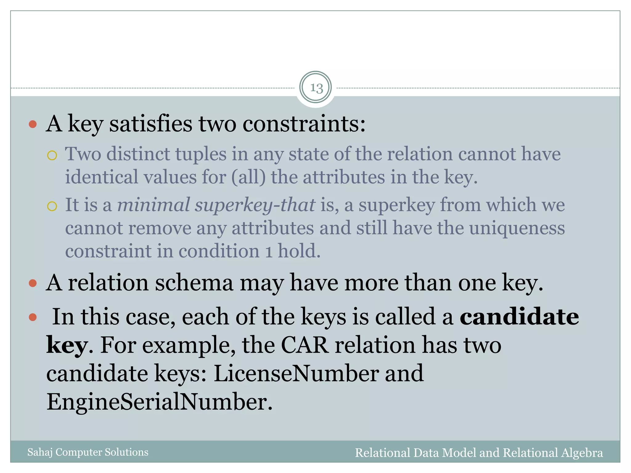 Relational Data Model and Relational AlgebraSahaj Computer Solutions
13
 A key satisfies two constraints:
 Two distinct tuples in any state of the relation cannot have
identical values for (all) the attributes in the key.
 It is a minimal superkey-that is, a superkey from which we
cannot remove any attributes and still have the uniqueness
constraint in condition 1 hold.
 A relation schema may have more than one key.
 In this case, each of the keys is called a candidate
key. For example, the CAR relation has two
candidate keys: LicenseNumber and
EngineSerialNumber.
 