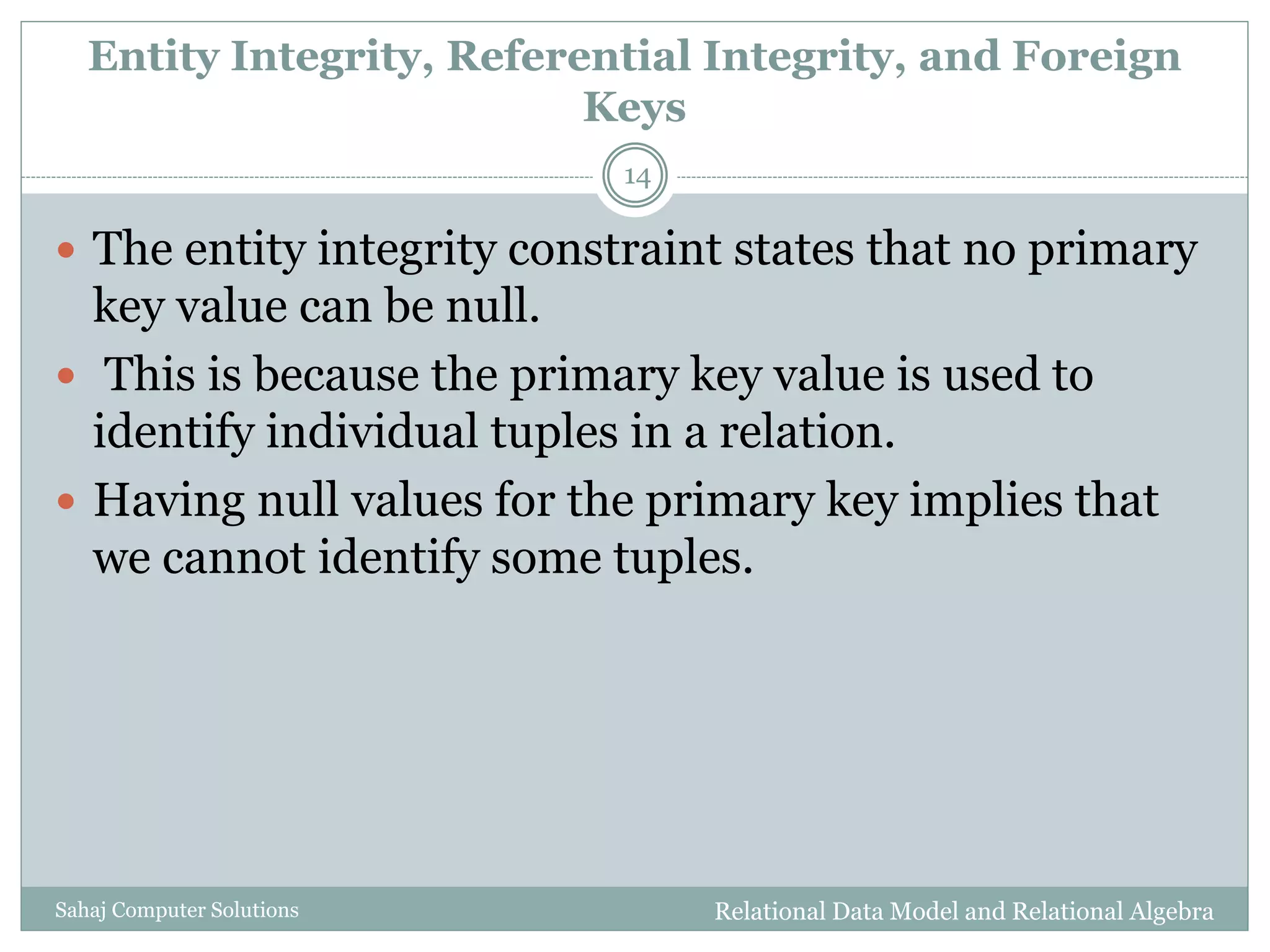 Entity Integrity, Referential Integrity, and Foreign
Keys
Relational Data Model and Relational AlgebraSahaj Computer Solutions
14
 The entity integrity constraint states that no primary
key value can be null.
 This is because the primary key value is used to
identify individual tuples in a relation.
 Having null values for the primary key implies that
we cannot identify some tuples.
 