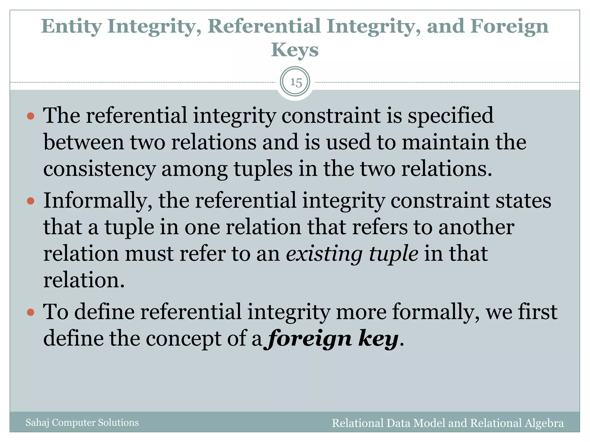 Entity Integrity, Referential Integrity, and Foreign
Keys
Relational Data Model and Relational AlgebraSahaj Computer Solutions
15
 The referential integrity constraint is specified
between two relations and is used to maintain the
consistency among tuples in the two relations.
 Informally, the referential integrity constraint states
that a tuple in one relation that refers to another
relation must refer to an existing tuple in that
relation.
 To define referential integrity more formally, we first
define the concept of a foreign key.
 