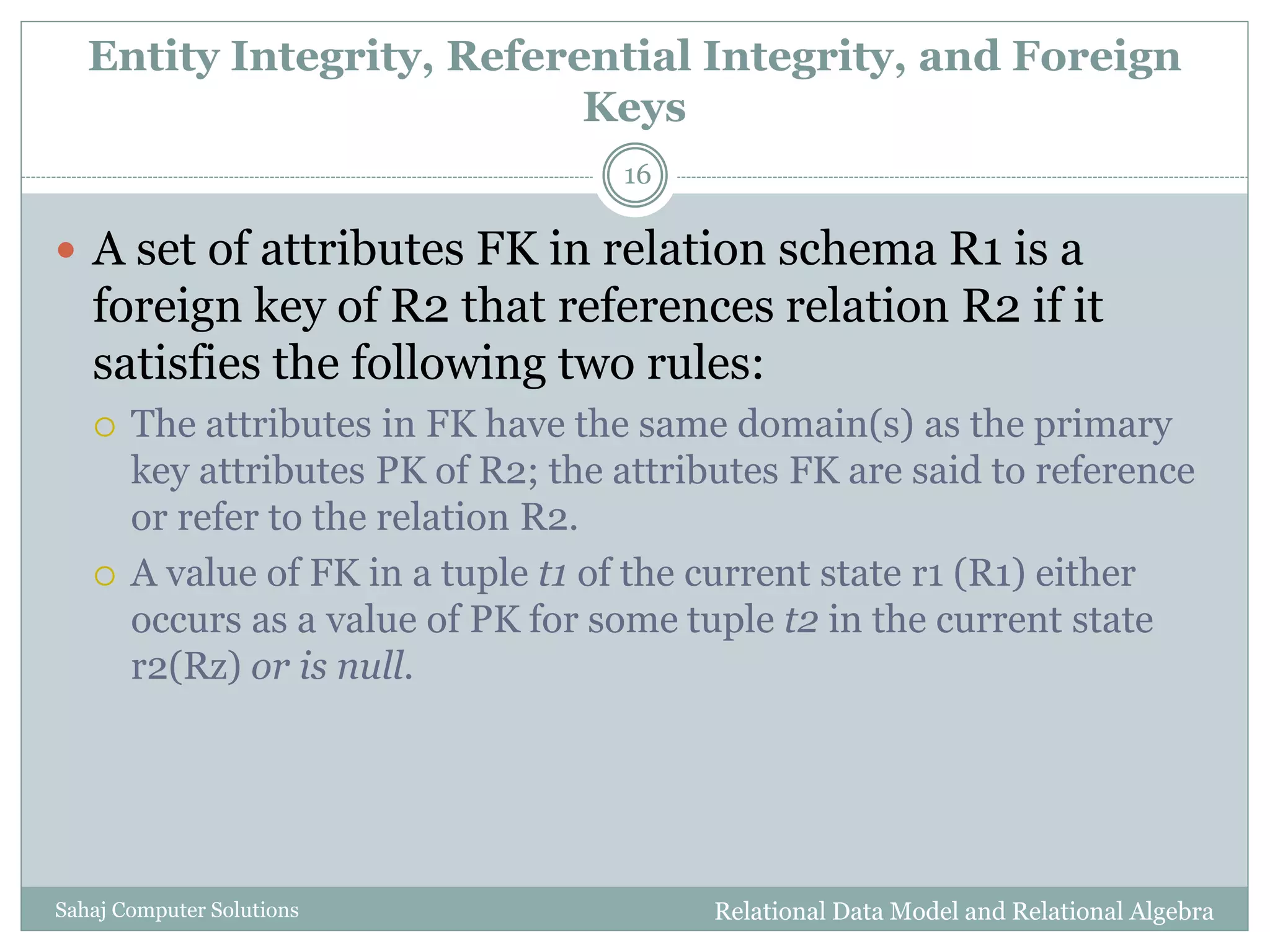 Entity Integrity, Referential Integrity, and Foreign
Keys
Relational Data Model and Relational AlgebraSahaj Computer Solutions
16
 A set of attributes FK in relation schema R1 is a
foreign key of R2 that references relation R2 if it
satisfies the following two rules:
 The attributes in FK have the same domain(s) as the primary
key attributes PK of R2; the attributes FK are said to reference
or refer to the relation R2.
 A value of FK in a tuple t1 of the current state r1 (R1) either
occurs as a value of PK for some tuple t2 in the current state
r2(Rz) or is null.
 