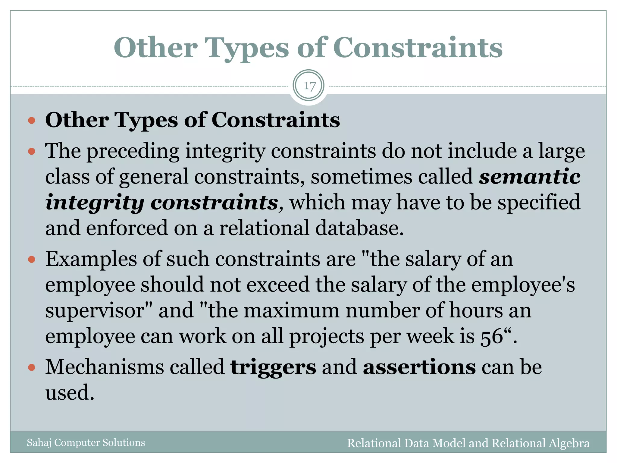 Other Types of Constraints
Relational Data Model and Relational AlgebraSahaj Computer Solutions
17
 Other Types of Constraints
 The preceding integrity constraints do not include a large
class of general constraints, sometimes called semantic
integrity constraints, which may have to be specified
and enforced on a relational database.
 Examples of such constraints are "the salary of an
employee should not exceed the salary of the employee's
supervisor" and "the maximum number of hours an
employee can work on all projects per week is 56“.
 Mechanisms called triggers and assertions can be
used.
 