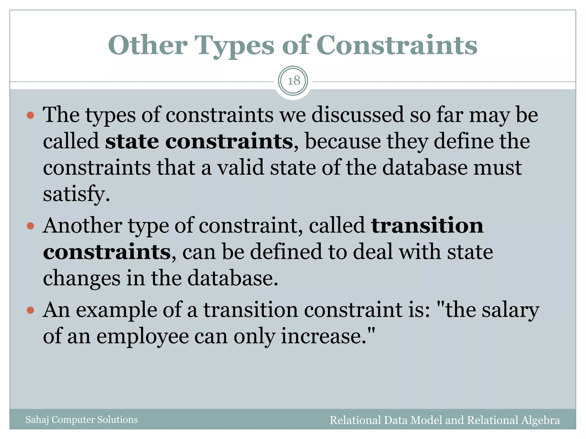Other Types of Constraints
Relational Data Model and Relational AlgebraSahaj Computer Solutions
18
 The types of constraints we discussed so far may be
called state constraints, because they define the
constraints that a valid state of the database must
satisfy.
 Another type of constraint, called transition
constraints, can be defined to deal with state
changes in the database.
 An example of a transition constraint is: "the salary
of an employee can only increase."
 