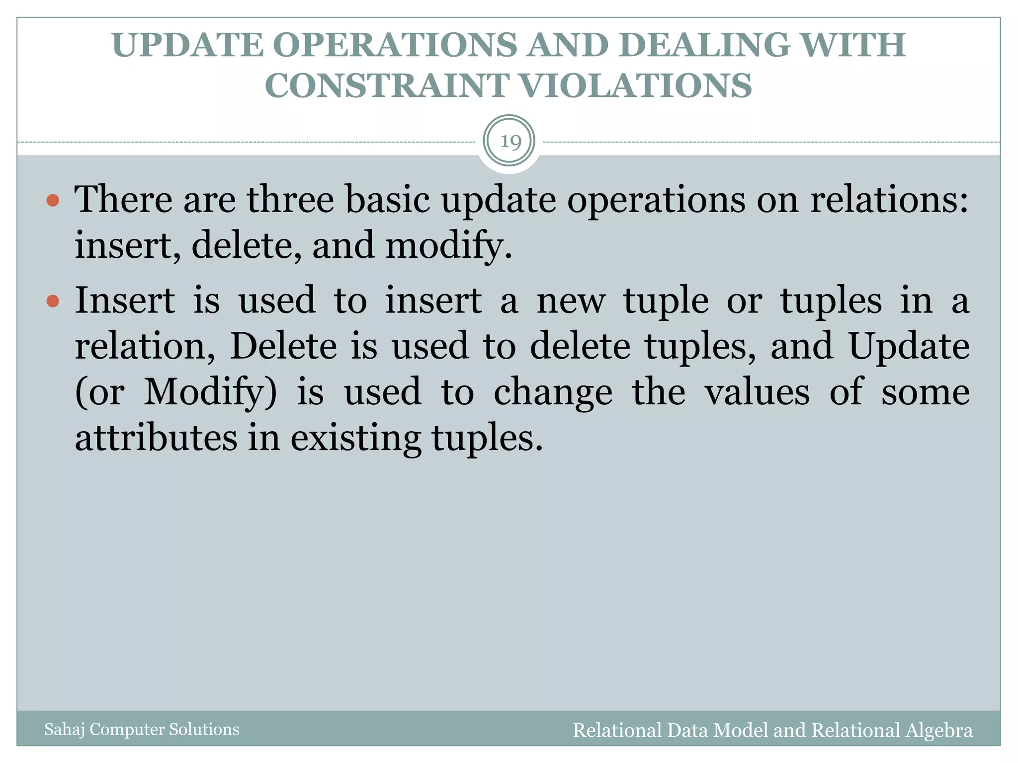 UPDATE OPERATIONS AND DEALING WITH
CONSTRAINT VIOLATIONS
Relational Data Model and Relational AlgebraSahaj Computer Solutions
19
 There are three basic update operations on relations:
insert, delete, and modify.
 Insert is used to insert a new tuple or tuples in a
relation, Delete is used to delete tuples, and Update
(or Modify) is used to change the values of some
attributes in existing tuples.
 