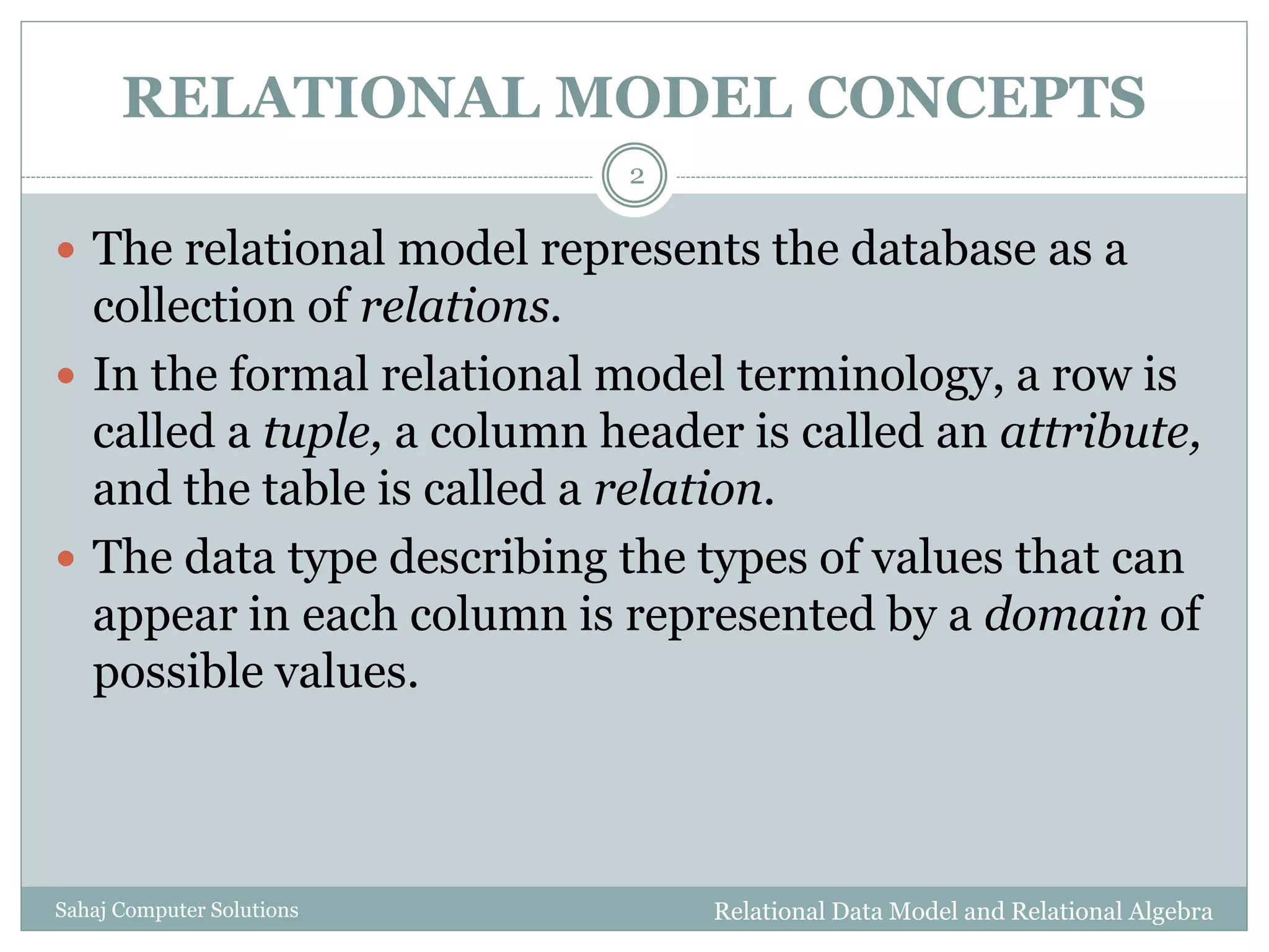 RELATIONAL MODEL CONCEPTS
 The relational model represents the database as a
collection of relations.
 In the formal relational model terminology, a row is
called a tuple, a column header is called an attribute,
and the table is called a relation.
 The data type describing the types of values that can
appear in each column is represented by a domain of
possible values.
Relational Data Model and Relational Algebra
2
Sahaj Computer Solutions
 