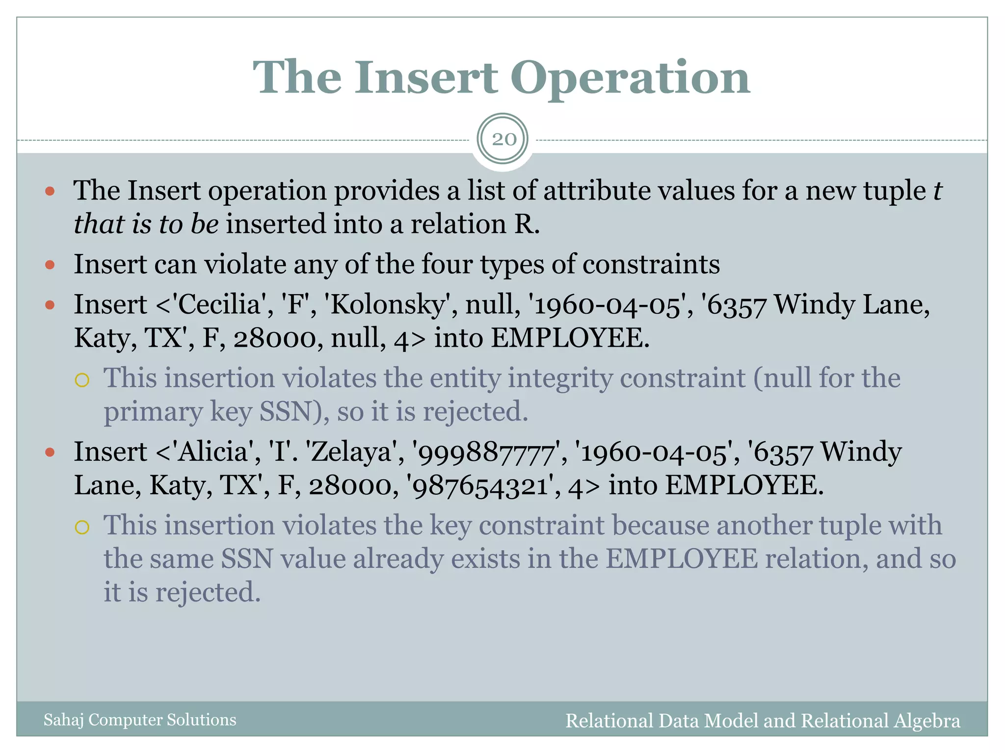The Insert Operation
Relational Data Model and Relational AlgebraSahaj Computer Solutions
20
 The Insert operation provides a list of attribute values for a new tuple t
that is to be inserted into a relation R.
 Insert can violate any of the four types of constraints
 Insert <'Cecilia', 'F', 'Kolonsky', null, '1960-04-05', '6357 Windy Lane,
Katy, TX', F, 28000, null, 4> into EMPLOYEE.
 This insertion violates the entity integrity constraint (null for the
primary key SSN), so it is rejected.
 Insert <'Alicia', 'I'. 'Zelaya', '999887777', '1960-04-05', '6357 Windy
Lane, Katy, TX', F, 28000, '987654321', 4> into EMPLOYEE.
 This insertion violates the key constraint because another tuple with
the same SSN value already exists in the EMPLOYEE relation, and so
it is rejected.
 