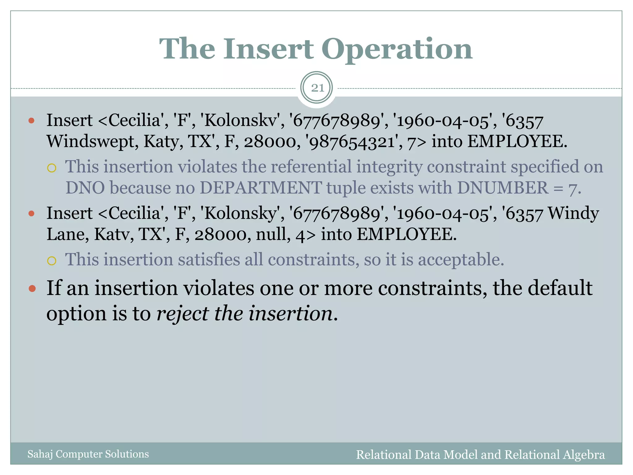 The Insert Operation
Relational Data Model and Relational AlgebraSahaj Computer Solutions
21
 Insert <Cecilia', 'F', 'Kolonskv', '677678989', '1960-04-05', '6357
Windswept, Katy, TX', F, 28000, '987654321', 7> into EMPLOYEE.
 This insertion violates the referential integrity constraint specified on
DNO because no DEPARTMENT tuple exists with DNUMBER = 7.
 Insert <Cecilia', 'F', 'Kolonsky', '677678989', '1960-04-05', '6357 Windy
Lane, Katv, TX', F, 28000, null, 4> into EMPLOYEE.
 This insertion satisfies all constraints, so it is acceptable.
 If an insertion violates one or more constraints, the default
option is to reject the insertion.
 
