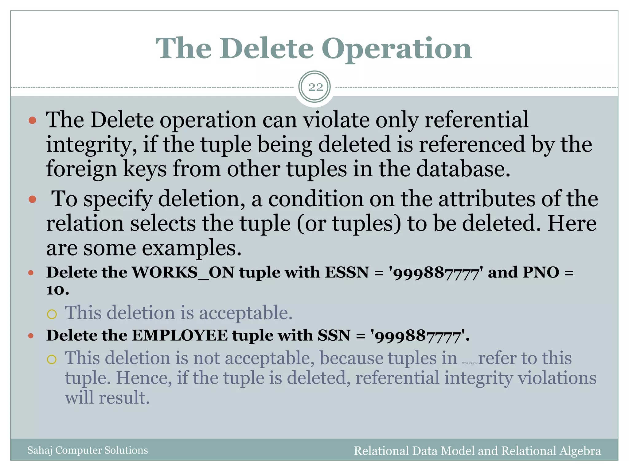The Delete Operation
Relational Data Model and Relational AlgebraSahaj Computer Solutions
22
 The Delete operation can violate only referential
integrity, if the tuple being deleted is referenced by the
foreign keys from other tuples in the database.
 To specify deletion, a condition on the attributes of the
relation selects the tuple (or tuples) to be deleted. Here
are some examples.
 Delete the WORKS_ON tuple with ESSN = '999887777' and PNO =
10.
 This deletion is acceptable.
 Delete the EMPLOYEE tuple with SSN = '999887777'.
 This deletion is not acceptable, because tuples in WORKS_ON refer to this
tuple. Hence, if the tuple is deleted, referential integrity violations
will result.
 