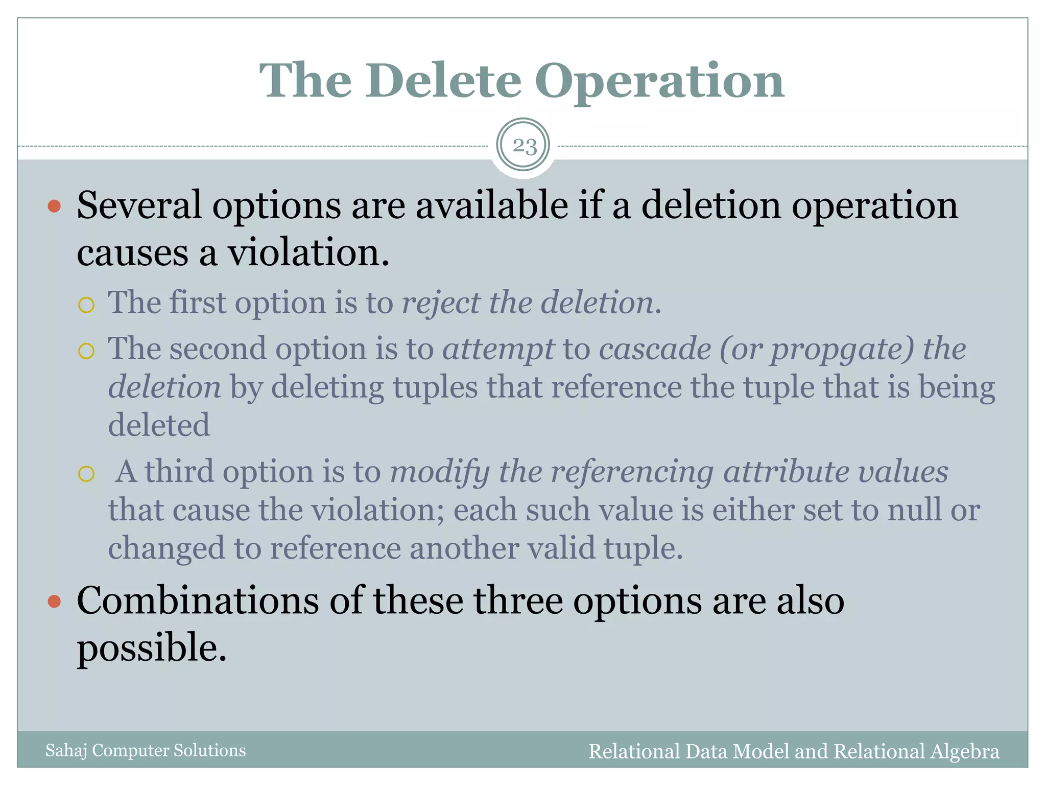 The Delete Operation
Relational Data Model and Relational AlgebraSahaj Computer Solutions
23
 Several options are available if a deletion operation
causes a violation.
 The first option is to reject the deletion.
 The second option is to attempt to cascade (or propgate) the
deletion by deleting tuples that reference the tuple that is being
deleted
 A third option is to modify the referencing attribute values
that cause the violation; each such value is either set to null or
changed to reference another valid tuple.
 Combinations of these three options are also
possible.
 