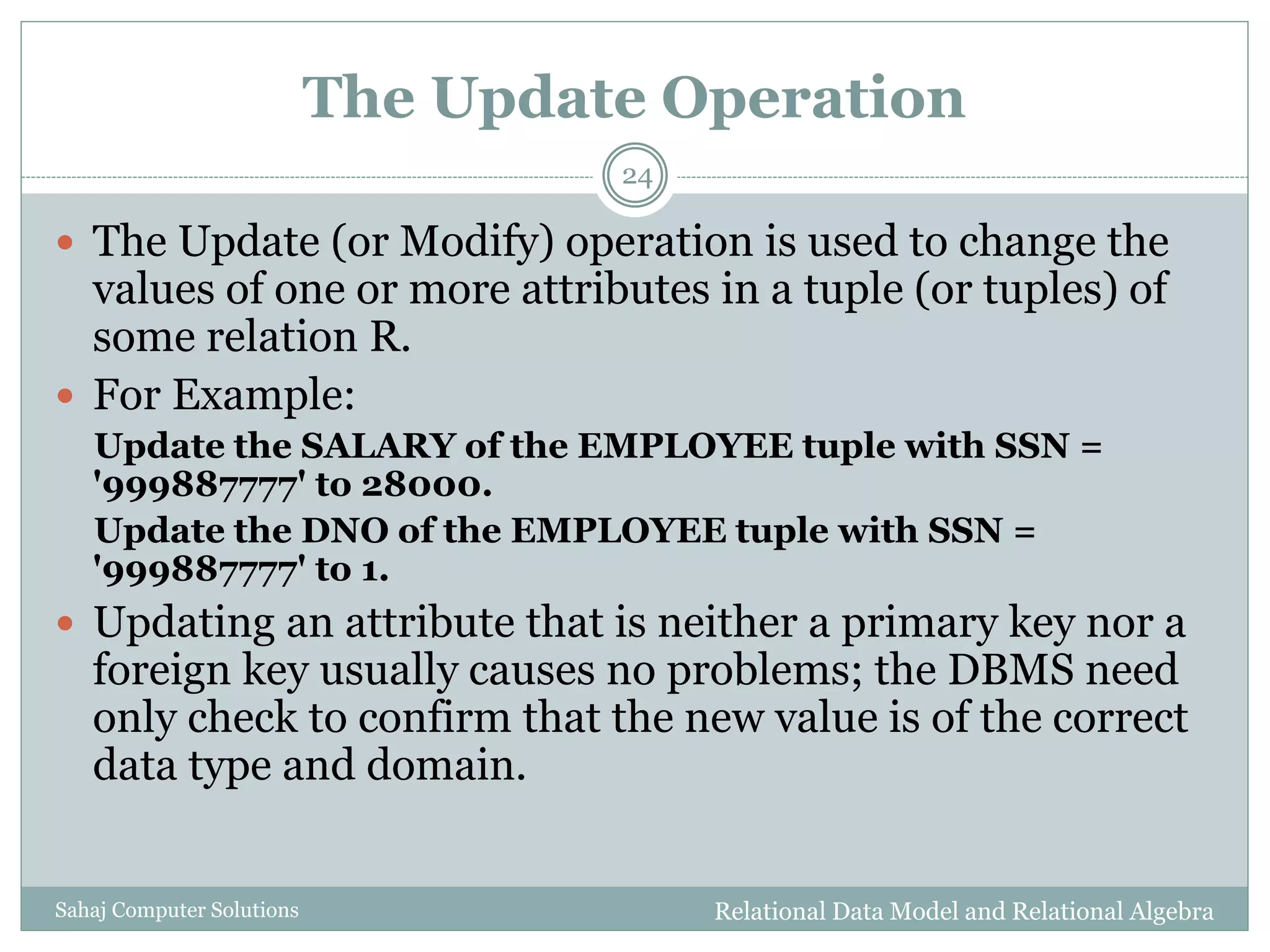 The Update Operation
Relational Data Model and Relational AlgebraSahaj Computer Solutions
24
 The Update (or Modify) operation is used to change the
values of one or more attributes in a tuple (or tuples) of
some relation R.
 For Example:
Update the SALARY of the EMPLOYEE tuple with SSN =
'999887777' to 28000.
Update the DNO of the EMPLOYEE tuple with SSN =
'999887777' to 1.
 Updating an attribute that is neither a primary key nor a
foreign key usually causes no problems; the DBMS need
only check to confirm that the new value is of the correct
data type and domain.
 