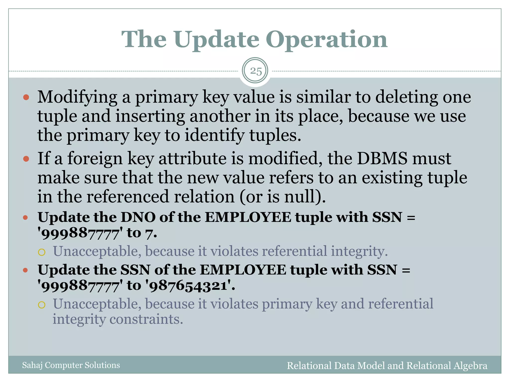 The Update Operation
Relational Data Model and Relational AlgebraSahaj Computer Solutions
25
 Modifying a primary key value is similar to deleting one
tuple and inserting another in its place, because we use
the primary key to identify tuples.
 If a foreign key attribute is modified, the DBMS must
make sure that the new value refers to an existing tuple
in the referenced relation (or is null).
 Update the DNO of the EMPLOYEE tuple with SSN =
'999887777' to 7.
 Unacceptable, because it violates referential integrity.
 Update the SSN of the EMPLOYEE tuple with SSN =
'999887777' to '987654321'.
 Unacceptable, because it violates primary key and referential
integrity constraints.
 