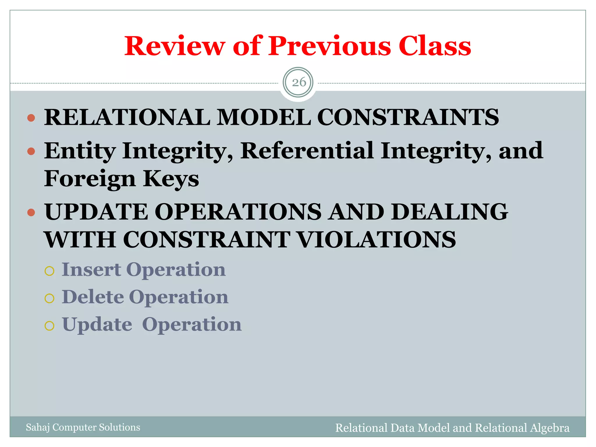 Review of Previous Class
Relational Data Model and Relational AlgebraSahaj Computer Solutions
26
 RELATIONAL MODEL CONSTRAINTS
 Entity Integrity, Referential Integrity, and
Foreign Keys
 UPDATE OPERATIONS AND DEALING
WITH CONSTRAINT VIOLATIONS
 Insert Operation
 Delete Operation
 Update Operation
 