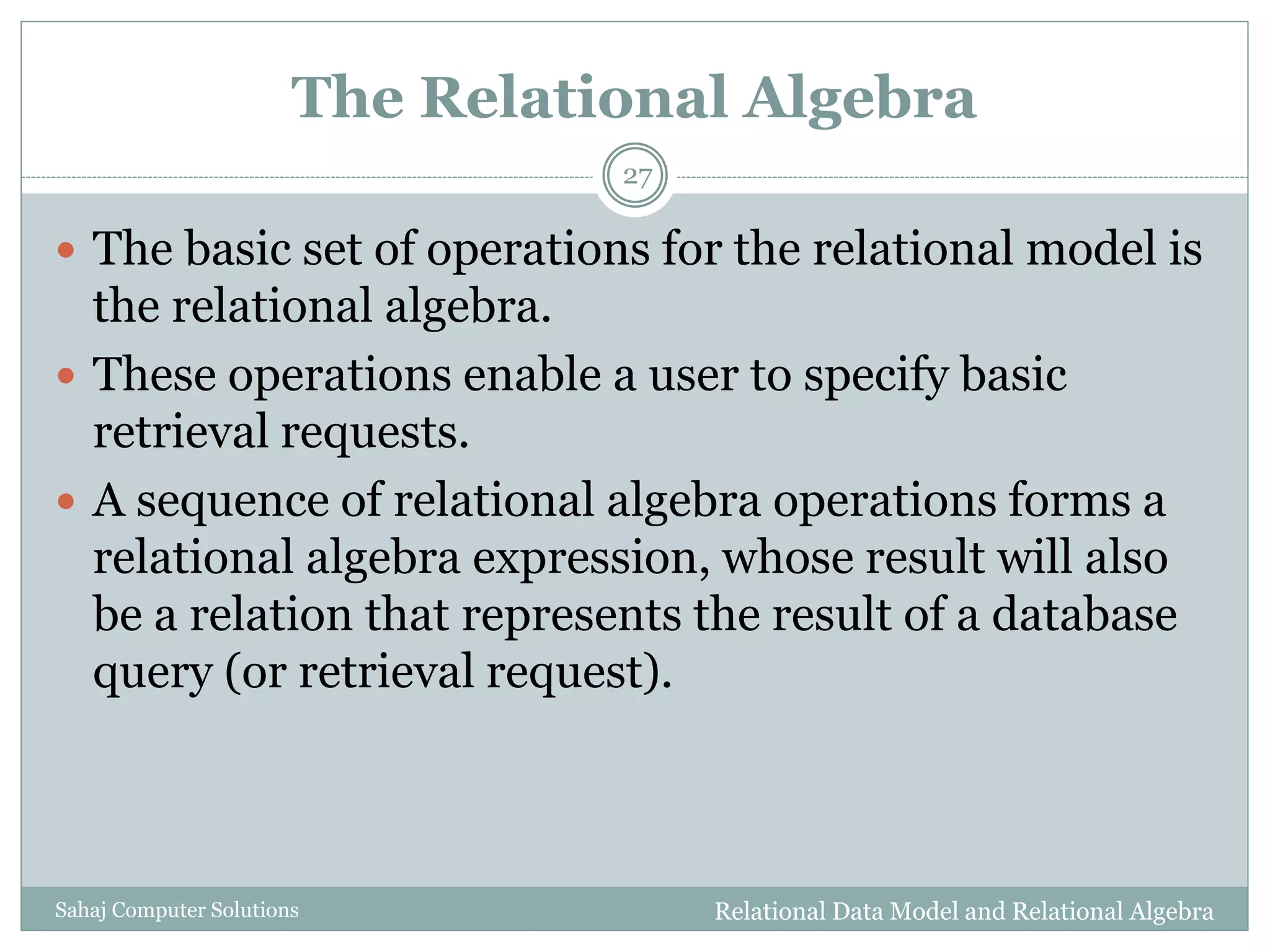 The Relational Algebra
Relational Data Model and Relational AlgebraSahaj Computer Solutions
27
 The basic set of operations for the relational model is
the relational algebra.
 These operations enable a user to specify basic
retrieval requests.
 A sequence of relational algebra operations forms a
relational algebra expression, whose result will also
be a relation that represents the result of a database
query (or retrieval request).
 