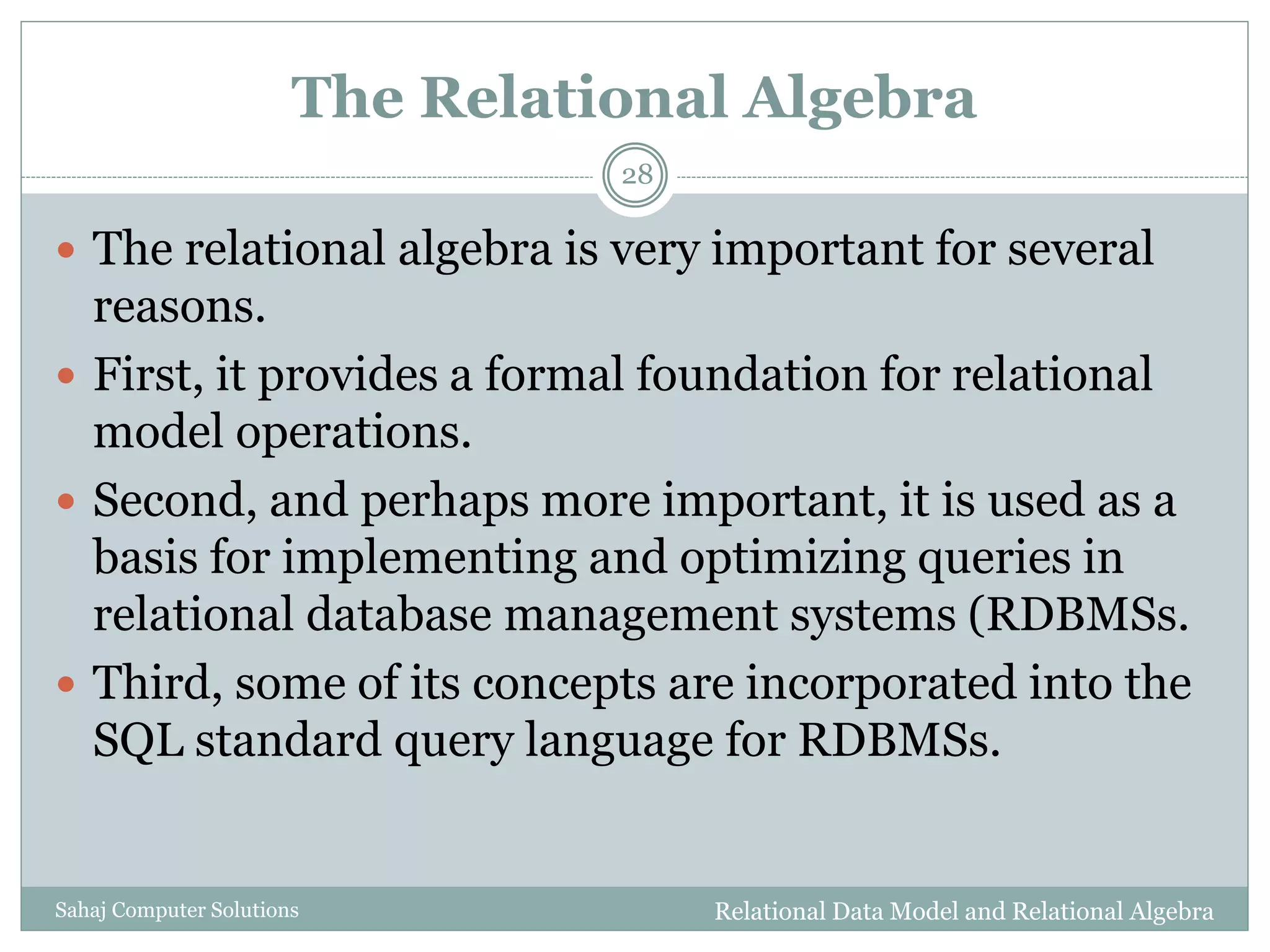 The Relational Algebra
Relational Data Model and Relational AlgebraSahaj Computer Solutions
28
 The relational algebra is very important for several
reasons.
 First, it provides a formal foundation for relational
model operations.
 Second, and perhaps more important, it is used as a
basis for implementing and optimizing queries in
relational database management systems (RDBMSs.
 Third, some of its concepts are incorporated into the
SQL standard query language for RDBMSs.
 