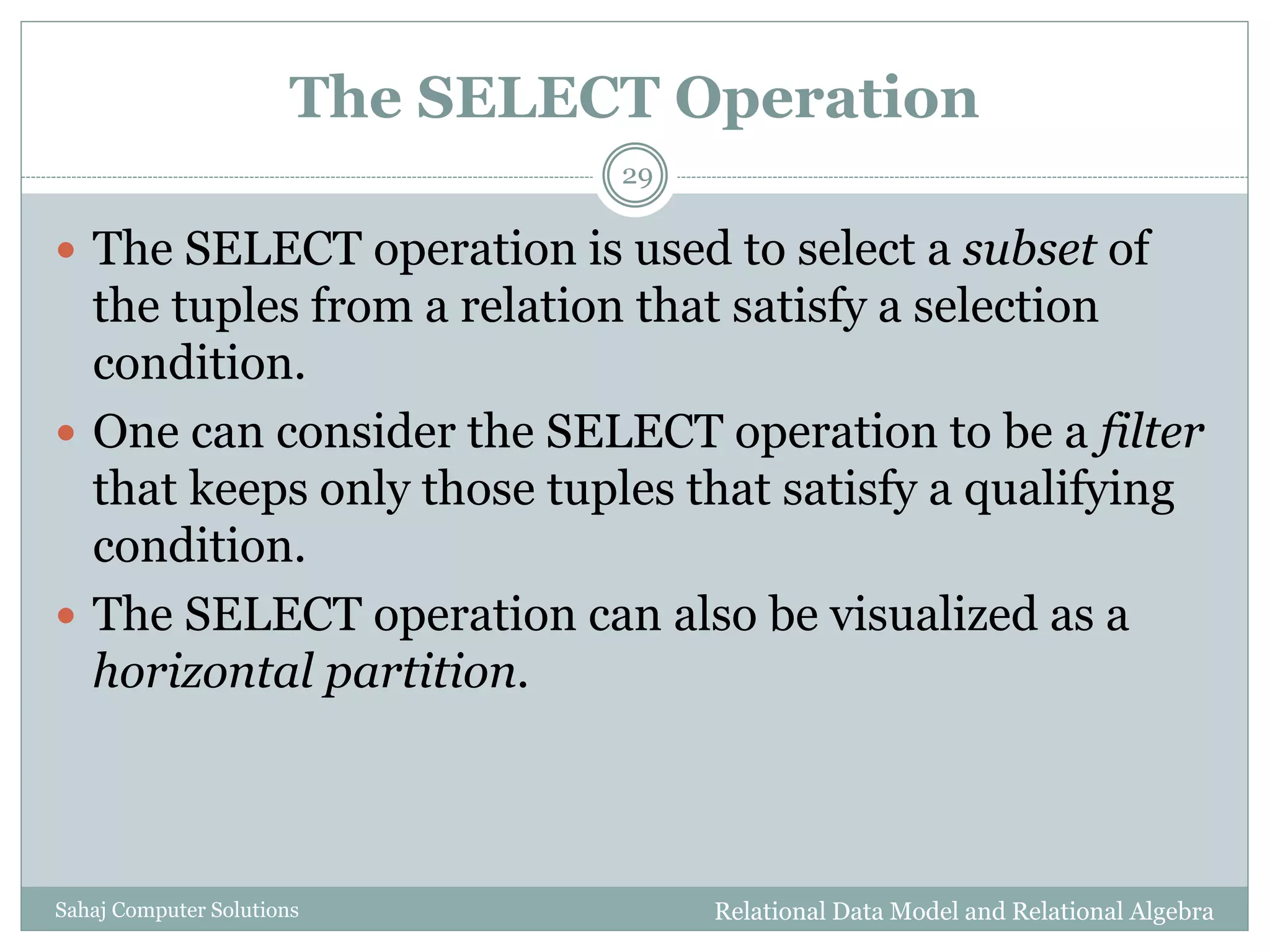 The SELECT Operation
Relational Data Model and Relational AlgebraSahaj Computer Solutions
29
 The SELECT operation is used to select a subset of
the tuples from a relation that satisfy a selection
condition.
 One can consider the SELECT operation to be a filter
that keeps only those tuples that satisfy a qualifying
condition.
 The SELECT operation can also be visualized as a
horizontal partition.
 