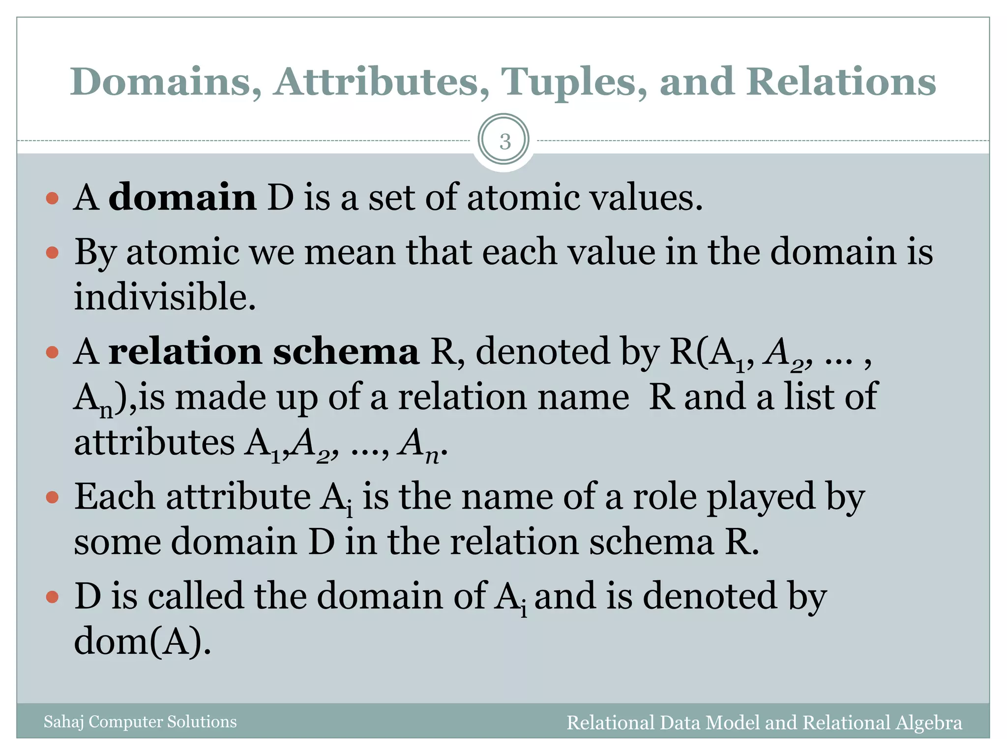 Domains, Attributes, Tuples, and Relations
 A domain D is a set of atomic values.
 By atomic we mean that each value in the domain is
indivisible.
 A relation schema R, denoted by R(A1, A2, ... ,
An),is made up of a relation name R and a list of
attributes A1,A2, ..., An.
 Each attribute Ai is the name of a role played by
some domain D in the relation schema R.
 D is called the domain of Ai and is denoted by
dom(A).
Relational Data Model and Relational Algebra
3
Sahaj Computer Solutions
 