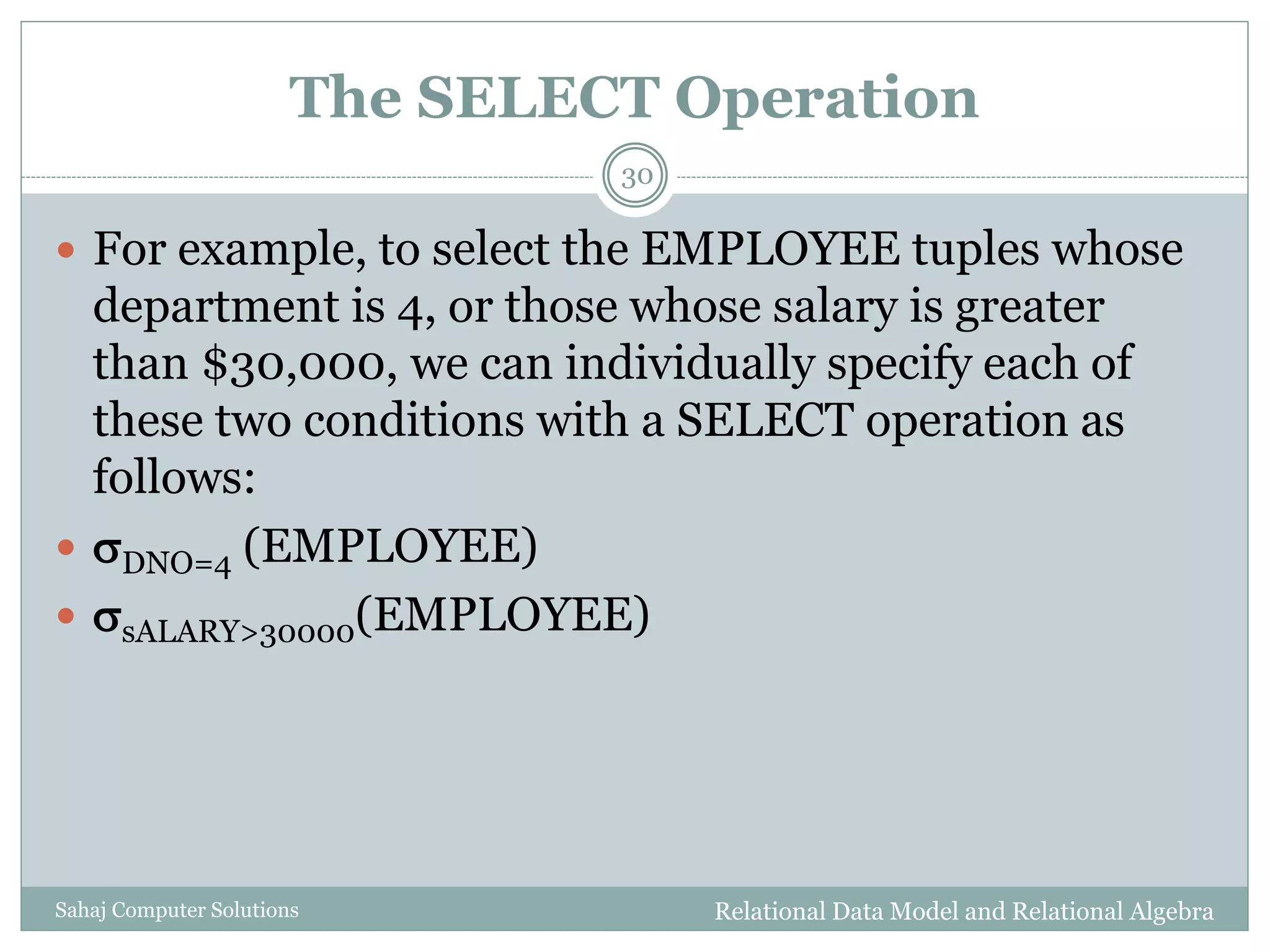 The SELECT Operation
Relational Data Model and Relational AlgebraSahaj Computer Solutions
30
 For example, to select the EMPLOYEE tuples whose
department is 4, or those whose salary is greater
than $30,000, we can individually specify each of
these two conditions with a SELECT operation as
follows:
 DNO=4 (EMPLOYEE)
 sALARY>30000(EMPLOYEE)
 
