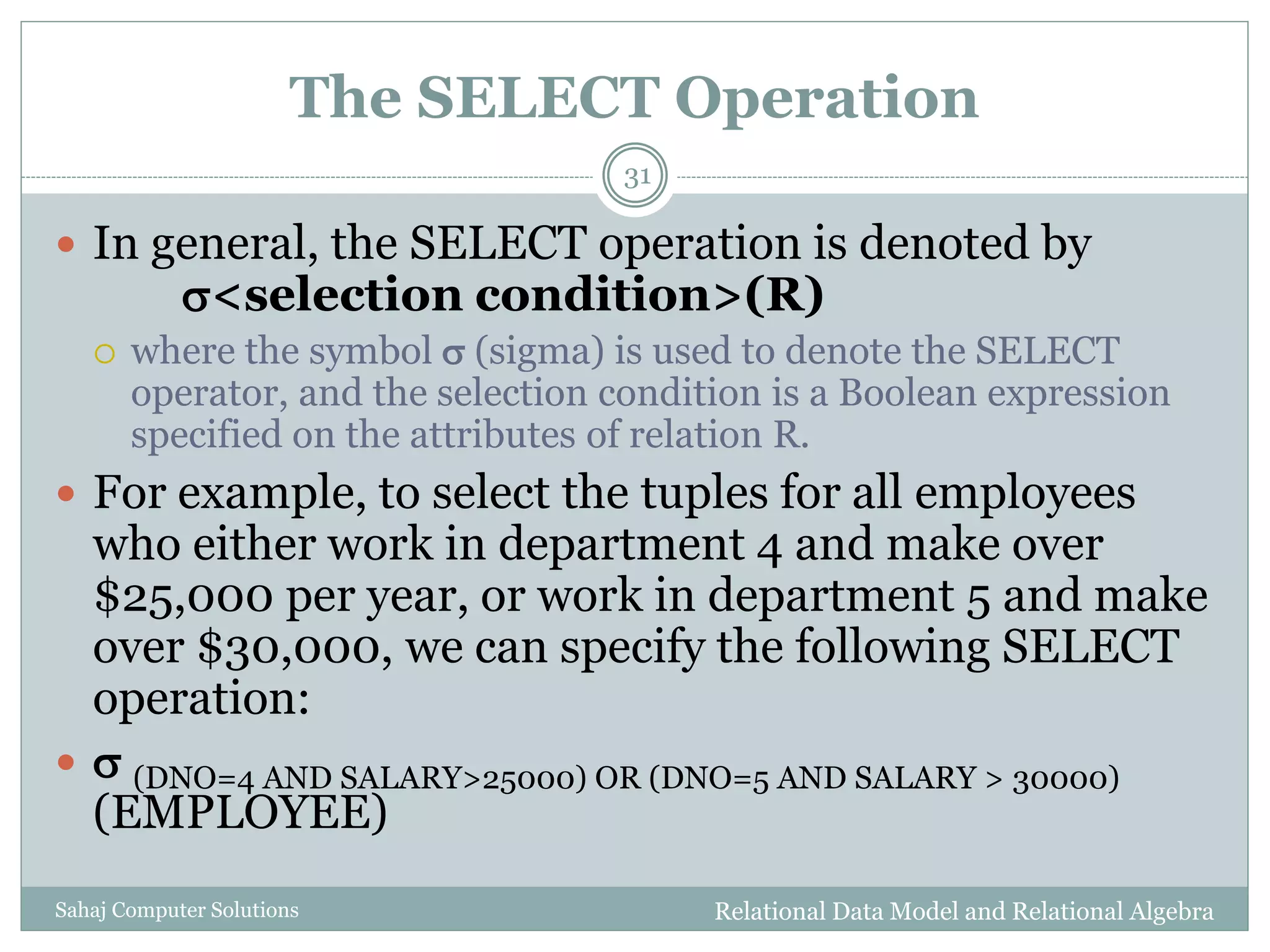 The SELECT Operation
Relational Data Model and Relational AlgebraSahaj Computer Solutions
31
 In general, the SELECT operation is denoted by
<selection condition>(R)
 where the symbol  (sigma) is used to denote the SELECT
operator, and the selection condition is a Boolean expression
specified on the attributes of relation R.
 For example, to select the tuples for all employees
who either work in department 4 and make over
$25,000 per year, or work in department 5 and make
over $30,000, we can specify the following SELECT
operation:
  (DNO=4 AND SALARY>25000) OR (DNO=5 AND SALARY > 30000)
(EMPLOYEE)
 