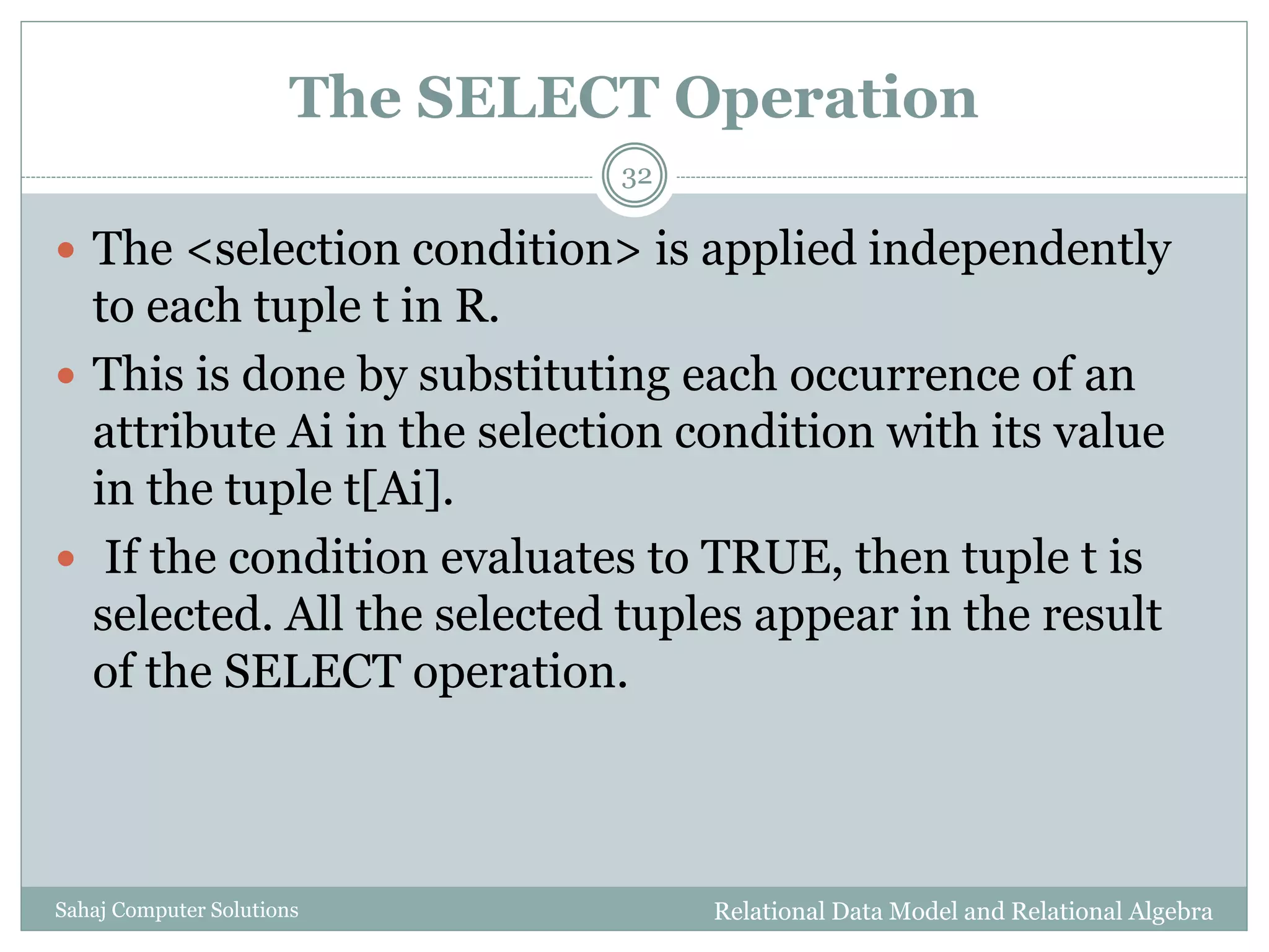 The SELECT Operation
Relational Data Model and Relational AlgebraSahaj Computer Solutions
32
 The <selection condition> is applied independently
to each tuple t in R.
 This is done by substituting each occurrence of an
attribute Ai in the selection condition with its value
in the tuple t[Ai].
 If the condition evaluates to TRUE, then tuple t is
selected. All the selected tuples appear in the result
of the SELECT operation.
 