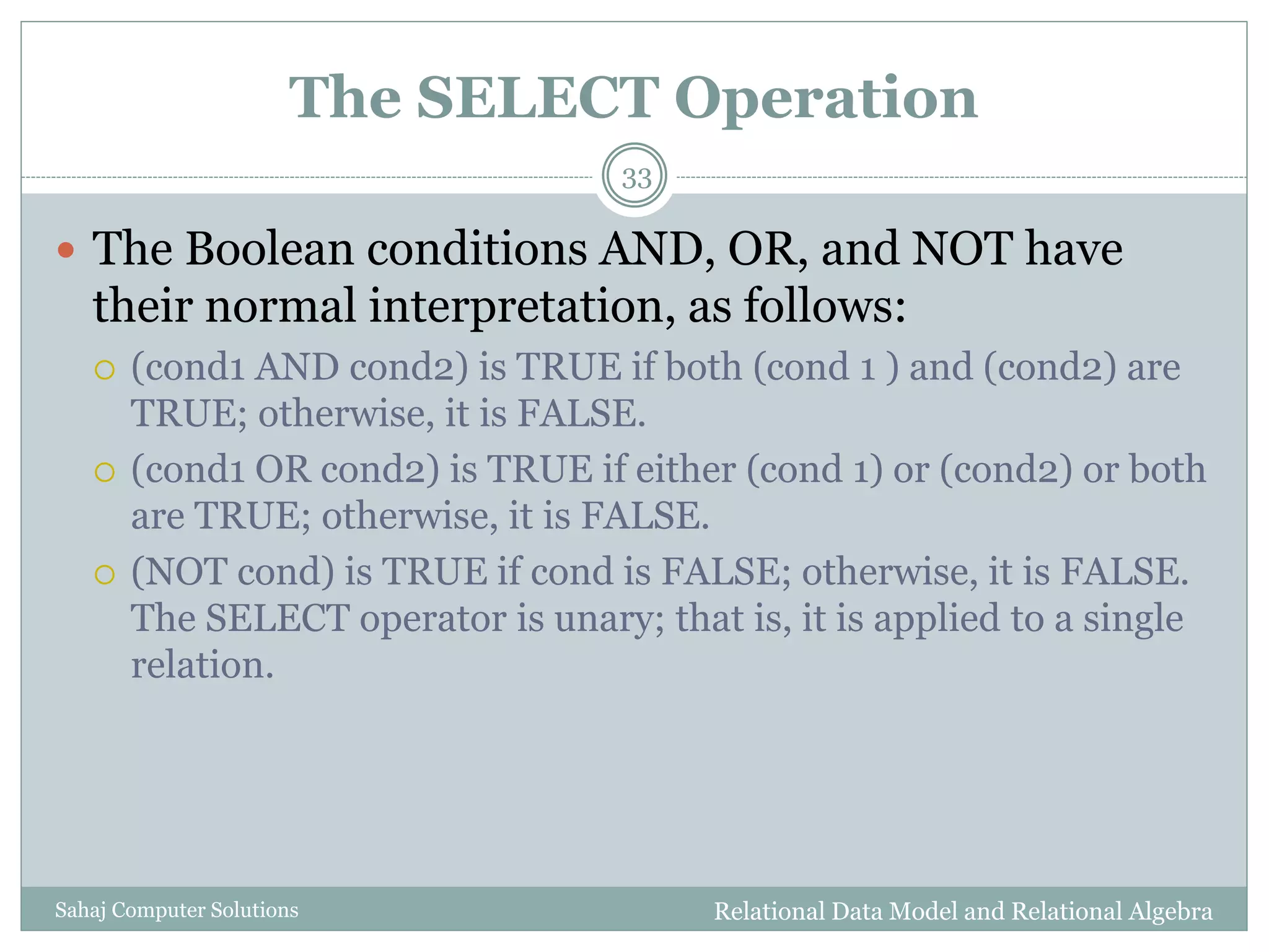 The SELECT Operation
Relational Data Model and Relational AlgebraSahaj Computer Solutions
33
 The Boolean conditions AND, OR, and NOT have
their normal interpretation, as follows:
 (cond1 AND cond2) is TRUE if both (cond 1 ) and (cond2) are
TRUE; otherwise, it is FALSE.
 (cond1 OR cond2) is TRUE if either (cond 1) or (cond2) or both
are TRUE; otherwise, it is FALSE.
 (NOT cond) is TRUE if cond is FALSE; otherwise, it is FALSE.
The SELECT operator is unary; that is, it is applied to a single
relation.
 