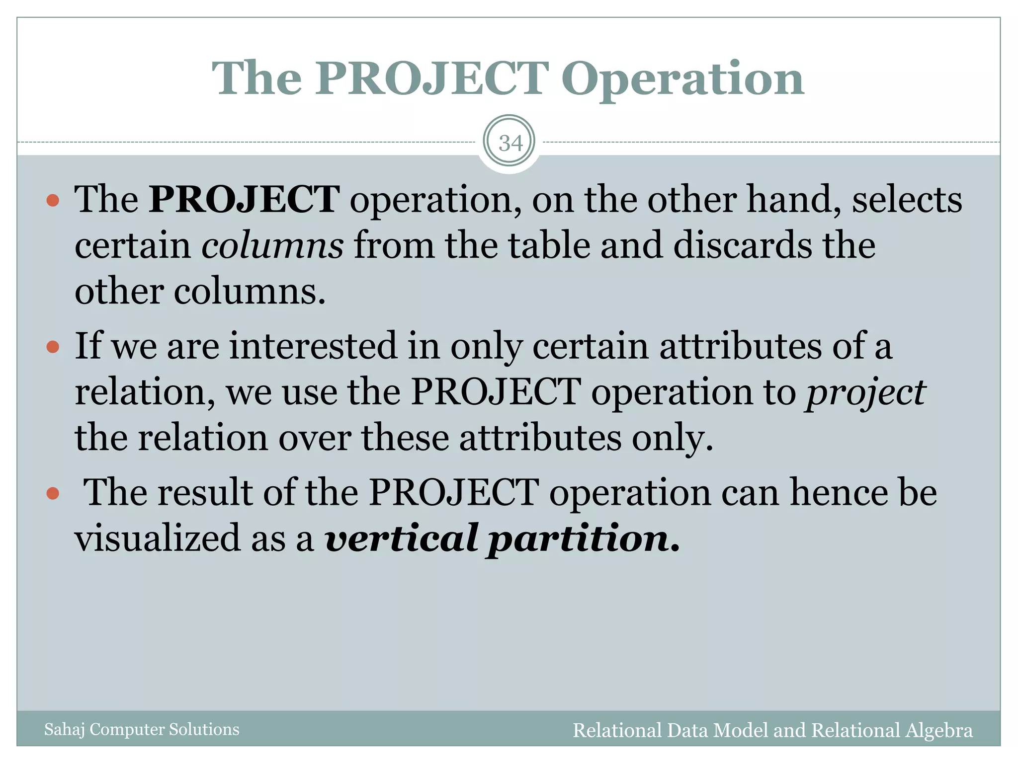 The PROJECT Operation
Relational Data Model and Relational AlgebraSahaj Computer Solutions
34
 The PROJECT operation, on the other hand, selects
certain columns from the table and discards the
other columns.
 If we are interested in only certain attributes of a
relation, we use the PROJECT operation to project
the relation over these attributes only.
 The result of the PROJECT operation can hence be
visualized as a vertical partition.
 