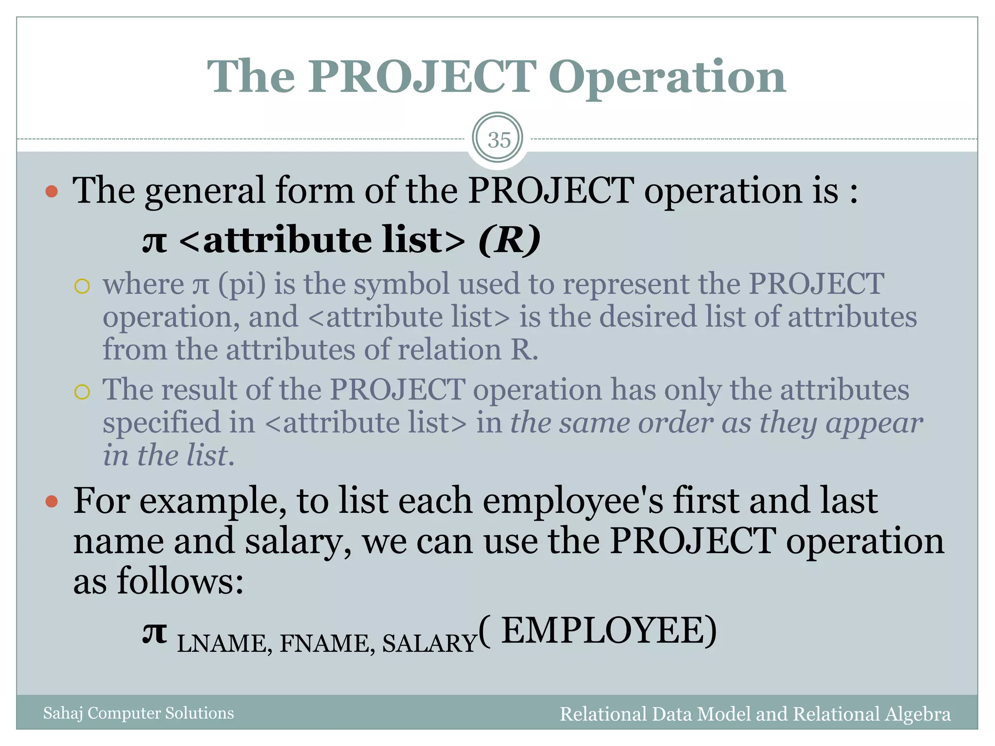The PROJECT Operation
Relational Data Model and Relational AlgebraSahaj Computer Solutions
35
 The general form of the PROJECT operation is :
π <attribute list> (R)
 where π (pi) is the symbol used to represent the PROJECT
operation, and <attribute list> is the desired list of attributes
from the attributes of relation R.
 The result of the PROJECT operation has only the attributes
specified in <attribute list> in the same order as they appear
in the list.
 For example, to list each employee's first and last
name and salary, we can use the PROJECT operation
as follows:
π LNAME, FNAME, SALARY( EMPLOYEE)
 