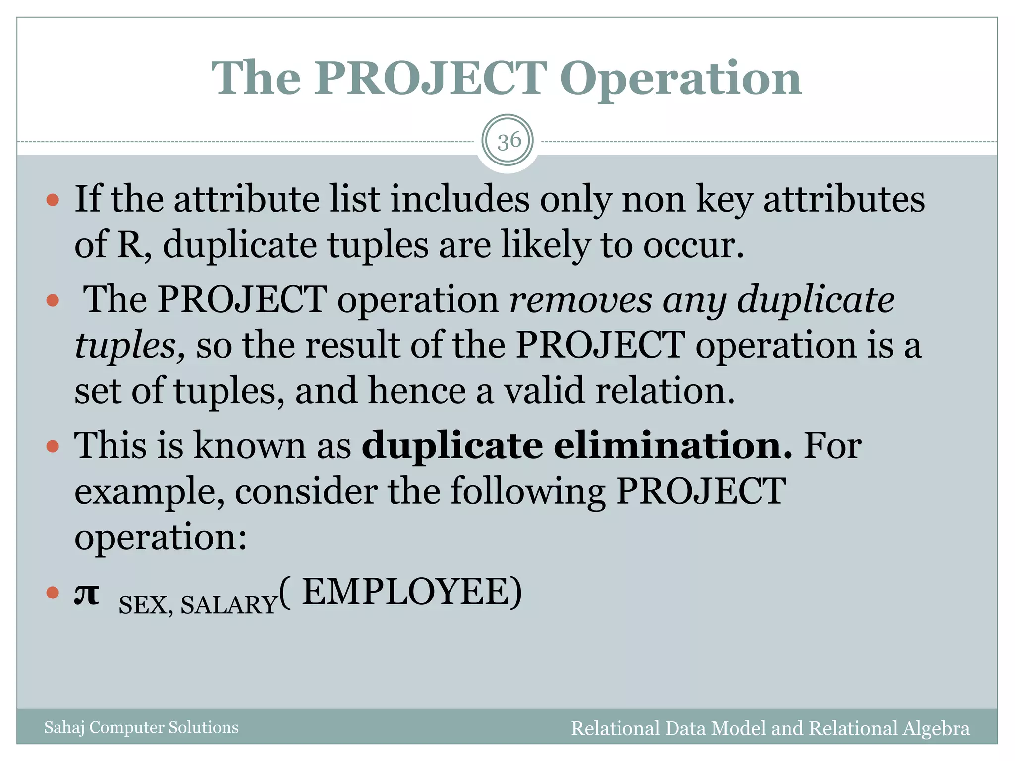 The PROJECT Operation
Relational Data Model and Relational AlgebraSahaj Computer Solutions
36
 If the attribute list includes only non key attributes
of R, duplicate tuples are likely to occur.
 The PROJECT operation removes any duplicate
tuples, so the result of the PROJECT operation is a
set of tuples, and hence a valid relation.
 This is known as duplicate elimination. For
example, consider the following PROJECT
operation:
 π SEX, SALARY( EMPLOYEE)
 