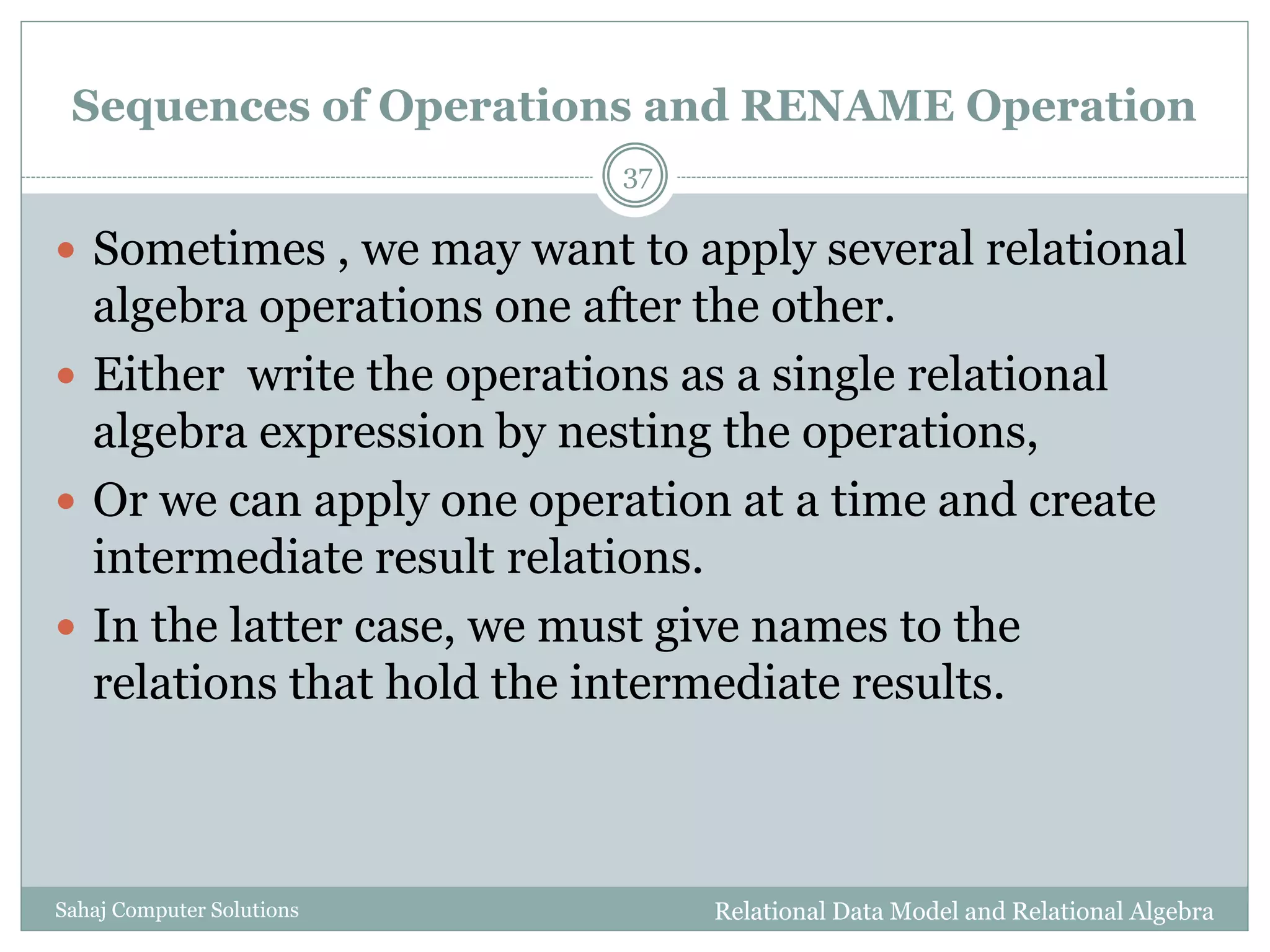 Sequences of Operations and RENAME Operation
Relational Data Model and Relational AlgebraSahaj Computer Solutions
37
 Sometimes , we may want to apply several relational
algebra operations one after the other.
 Either write the operations as a single relational
algebra expression by nesting the operations,
 Or we can apply one operation at a time and create
intermediate result relations.
 In the latter case, we must give names to the
relations that hold the intermediate results.
 