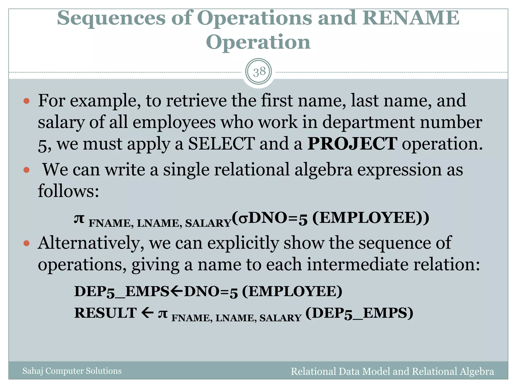 Sequences of Operations and RENAME
Operation
Relational Data Model and Relational AlgebraSahaj Computer Solutions
38
 For example, to retrieve the first name, last name, and
salary of all employees who work in department number
5, we must apply a SELECT and a PROJECT operation.
 We can write a single relational algebra expression as
follows:
π FNAME, LNAME, SALARY(DNO=5 (EMPLOYEE))
 Alternatively, we can explicitly show the sequence of
operations, giving a name to each intermediate relation:
DEP5_EMPSDNO=5 (EMPLOYEE)
RESULT  π FNAME, LNAME, SALARY (DEP5_EMPS)
 