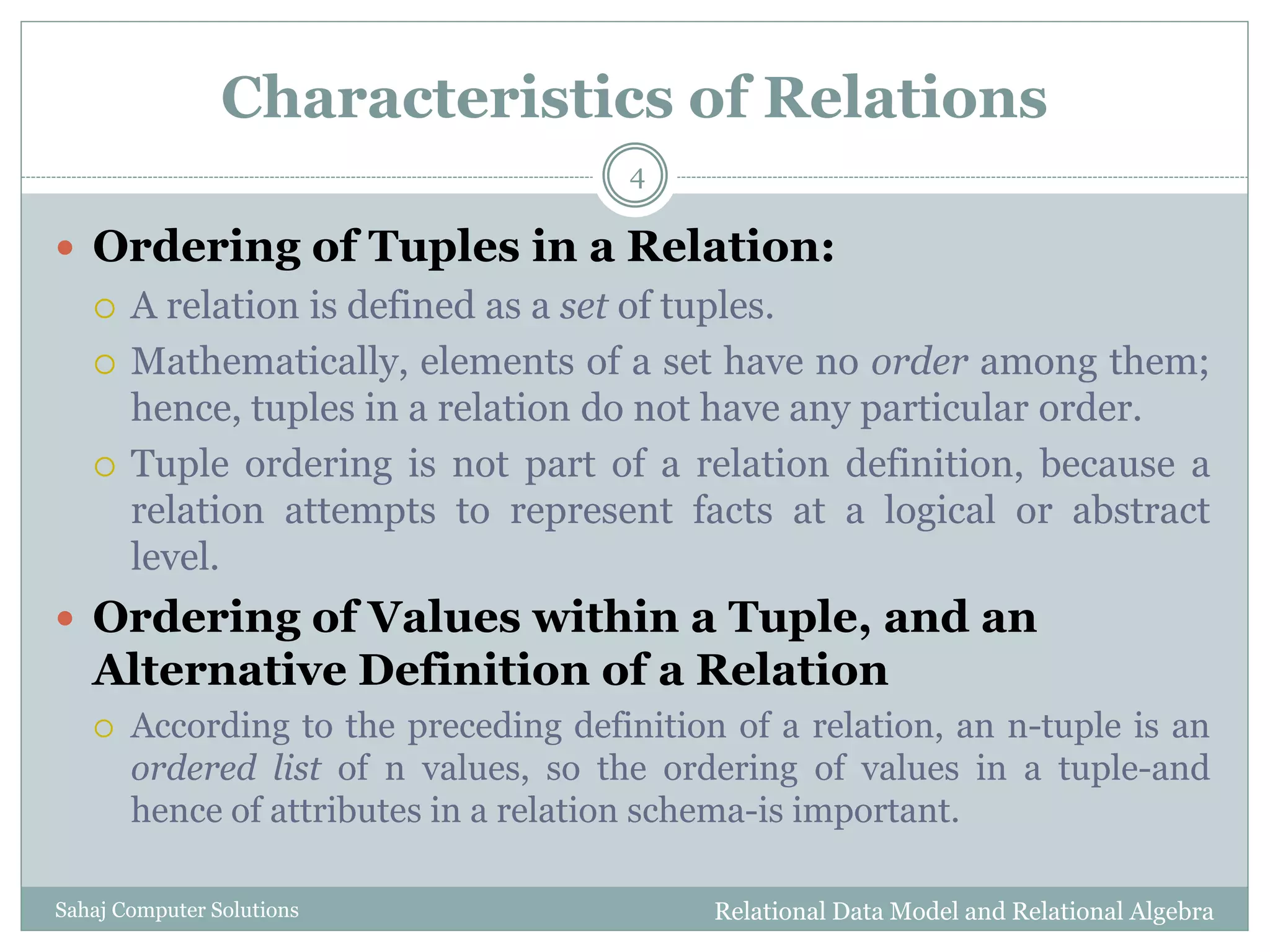 Characteristics of Relations
 Ordering of Tuples in a Relation:
 A relation is defined as a set of tuples.
 Mathematically, elements of a set have no order among them;
hence, tuples in a relation do not have any particular order.
 Tuple ordering is not part of a relation definition, because a
relation attempts to represent facts at a logical or abstract
level.
 Ordering of Values within a Tuple, and an
Alternative Definition of a Relation
 According to the preceding definition of a relation, an n-tuple is an
ordered list of n values, so the ordering of values in a tuple-and
hence of attributes in a relation schema-is important.
Relational Data Model and Relational Algebra
4
Sahaj Computer Solutions
 