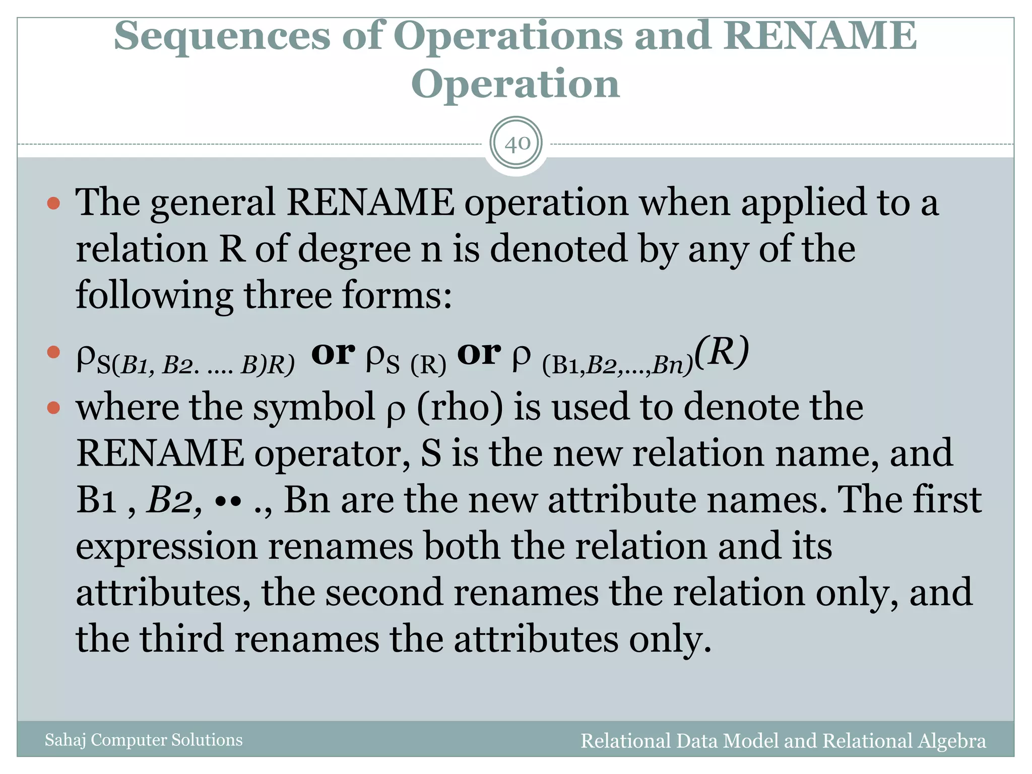 Sequences of Operations and RENAME
Operation
Relational Data Model and Relational AlgebraSahaj Computer Solutions
40
 The general RENAME operation when applied to a
relation R of degree n is denoted by any of the
following three forms:
 S(B1, B2. .... B)R) or S (R) or  (B1,B2,...,Bn)(R)
 where the symbol  (rho) is used to denote the
RENAME operator, S is the new relation name, and
B1 , B2, •• ., Bn are the new attribute names. The first
expression renames both the relation and its
attributes, the second renames the relation only, and
the third renames the attributes only.
 