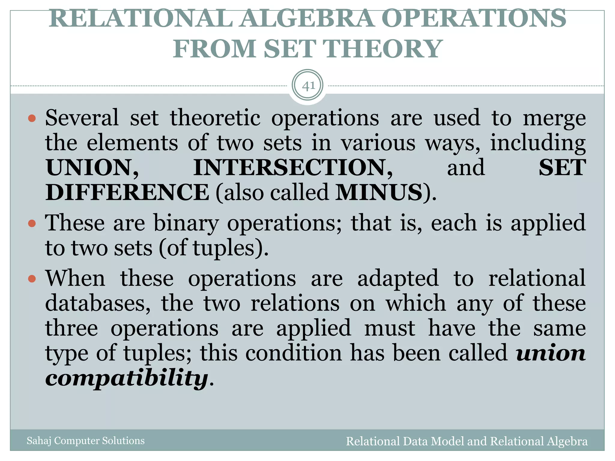RELATIONAL ALGEBRA OPERATIONS
FROM SET THEORY
Relational Data Model and Relational AlgebraSahaj Computer Solutions
41
 Several set theoretic operations are used to merge
the elements of two sets in various ways, including
UNION, INTERSECTION, and SET
DIFFERENCE (also called MINUS).
 These are binary operations; that is, each is applied
to two sets (of tuples).
 When these operations are adapted to relational
databases, the two relations on which any of these
three operations are applied must have the same
type of tuples; this condition has been called union
compatibility.
 